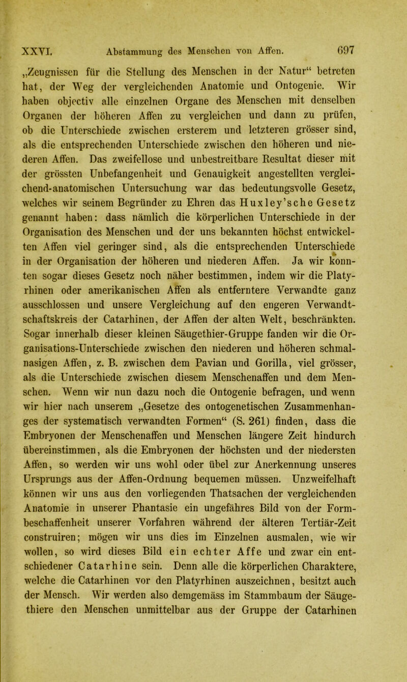 „Zeugnissen für die Stellung des Menschen in der Natur“ betreten hat, der Weg der vergleichenden Anatomie und Ontogenie. Wir haben objectiv alle einzelnen Organe des Menschen mit denselben Organen der höheren Affen zu vergleichen und dann zu prüfen, ob die Unterschiede zwischen ersterem und letzteren grösser sind, als die entsprechenden Unterschiede zwischen den höheren und nie- deren Affen. Das zweifellose und unbestreitbare Resultat dieser mit der grössten Unbefangenheit und Genauigkeit angestellten verglei- chend-anatomischen Untersuchung war das bedeutungsvolle Gesetz, welches wir seinem Begründer zu Ehren das Huxley’sche Gesetz genannt haben: dass nämlich die körperlichen Unterschiede in der Organisation des Menschen und der uns bekannten höchst entwickel- ten Affen viel geringer sind, als die entsprechenden Unterschiede in der Organisation der höheren und niederen Affen. Ja wir konn- ten sogar dieses Gesetz noch näher bestimmen, indem wir die Platy- rhinen oder amerikanischen Affen als entferntere Verwandte ganz ausschlossen und unsere Vergleichung auf den engeren Verwandt- schaftskreis der Catarhinen, der Affen der alten Welt, beschränkten. Sogar innerhalb dieser kleinen Säugethier-Gruppe fanden wir die Or- ganisations-Unterschiede zwischen den niederen und höheren schmal- nasigen Affen, z. B. zwischen dem Pavian und Gorilla, viel grösser, als die Unterschiede zwischen diesem Menschenaffen und dem Men- schen. Wenn wir nun dazu noch die Ontogenie befragen, und wenn wir hier nach unserem „Gesetze des ontogenetischen Zusammenhan- ges der systematisch verwandten Formen“ (S. 261) finden, dass die Embryonen der Menschenaffen und Menschen längere Zeit hindurch übereinstimmen, als die Embryonen der höchsten und der niedersten Affen, so werden wir uns wohl oder übel zur Anerkennung unseres Ursprungs aus der Affen-Ordnung bequemen müssen. Unzweifelhaft können wir uns aus den vorliegenden Thatsachen der vergleichenden Anatomie in unserer Phantasie ein ungefähres Bild von der Form- beschaffenheit unserer Vorfahren während der älteren Tertiär-Zeit construiren; mögen wir uns dies im Einzelnen ausmalen, wie wir wollen, so wird dieses Bild ein echter Affe und zwar ein ent- schiedener Catarhine sein. Denn alle die körperlichen Charaktere, wrelche die Catarhinen vor den Platyrhinen auszeichnen, besitzt auch der Mensch. Wir werden also demgemäss im Stammbaum der Säuge- thiere den Menschen unmittelbar aus der Gruppe der Catarhinen