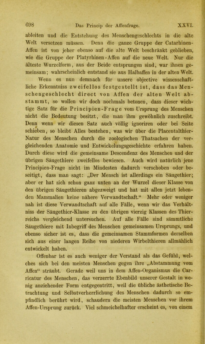 098 Das Princip der Affenfrage. XXYI. ableiten und die Entstehung des Menschengeschlechts in die alte Welt versetzen müssen. Denn die ganze Gruppe der Catarhinen- Affen ist von jeher ebenso auf die alte Welt beschränkt geblieben, wie die Gruppe der Platyrhinen -Affen auf die neue Welt. Nur die älteste Wurzelform, aus der Beide entsprungen sind, war ihnen ge- meinsam; wahrscheinlich entstand sie aus Halbaffen in der alten Welt. Wenn es nun demnach für unsere objective wissenschaft- liche Erkenntniss zweifellos festgestellt ist, dass das Men- schengeschlecht direct von Affen der alten Welt ab- stammt, so wollen wir doch nochmals betonen, dass dieser wich- tige Satz für die Principien-Frage vom Ursprung des Menschen nicht die Bedeutung besitzt, die man ihm gewöhnlich zuschreibt. Denn wenn wir diesen Satz auch völlig ignoriren oder bei Seite schieben, so bleibt Alles bestehen, was wir über die Placentalthier- Natur des Menschen durch die zoologischen Thatsachen der ver- gleichenden Anatomie und Entwickelungsgeschichte erfahren haben. Durch diese wird die gemeinsame Descendenz des Menschen und der übrigen Säugethiere zweifellos bewiesen. Auch wird natürlich jene Principien-Frage nicht im Mindesten dadurch verschoben oder be- seitigt, dass man sagt: „Der Mensch ist allerdings ein Säugethier; aber er hat sich schon ganz unten an der Wurzel dieser Klasse von den übrigen Säugethieren abgezweigt und hat mit allen jetzt leben- den Mammalien keine nähere Verwandtschaft.“ Mehr oder weniger nah ist diese Verwandtschaft auf alle Fälle, wenn wir das Verhält- nis der Säugethier-Klasse zu den übrigen vierzig Klassen des Thier- reichs vergleichend untersuchen. Auf alle Fälle sind sämmtliche Säugethiere mit Inbegriff des Menschen gemeinsamen Ursprungs, und ebenso sicher ist es, dass die gemeinsamen Stammformen derselben sich aus einer langen Reihe von niederen Wirbelthieren allmählich entwickelt haben. Offenbar ist es auch weniger der Verstand als das Gefühl, wel- ches sich bei den meisten Menschen gegen ihre „Abstammung vom Affen“ sträubt. Gerade weil uns in dem Affen-Organismus die Car- ricatur des Menschen, das verzerrte Ebenbild unserer Gestalt in we- nig anziehender Form entgegentritt, weil die übliche ästhetische Be- trachtung und Selbstverherrlichung des Menschen dadurch so em- pfindlich berührt wird, schaudern die meisten Menschen vor ihrem Affen-Ursprung zurück. Viel schmeichelhafter erscheint es, von einem