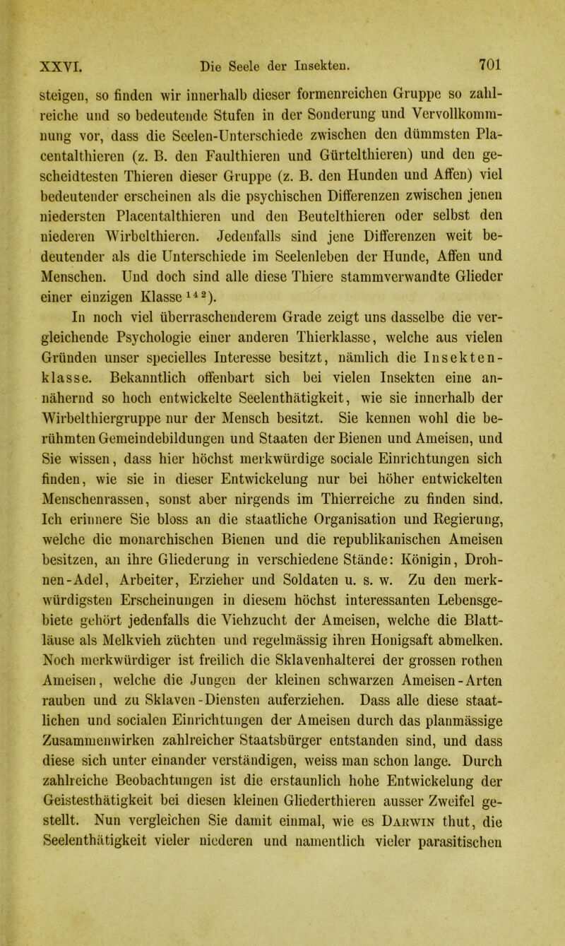 steigen, so finden wir innerhalb dieser formenreichen Gruppe so zahl- reiche und so bedeutende Stufen in der Sonderung und Vervollkomm- nung vor, dass die Seelen-Unterschiede zwischen den dümmsten Pla- centalthieren (z. B. den Faul thieren und Gürtelthieren) und den ge- scheidtesten Thieren dieser Gruppe (z. B. den Hunden und Affen) viel bedeutender erscheinen als die psychischen Differenzen zwischen jenen niedersten Placentalthieren und den Beutelthieren oder selbst den niederen Wirbel thieren. Jedenfalls sind jene Differenzen weit be- deutender als die Unterschiede im Seelenleben der Plunde, Affen und Menschen. Und doch sind alle diese Thiere stammverwandte Glieder einer einzigen Klasse142). In noch viel überraschenderem Grade zeigt uns dasselbe die ver- gleichende Psychologie einer anderen Thierklasse, welche aus vielen Gründen unser specielles Interesse besitzt, nämlich die Insekten- klasse. Bekanntlich offenbart sich bei vielen Insekten eine an- nähernd so hoch entwickelte Seelenthätigkeit, wie sie innerhalb der Wirbelthiergruppe nur der Mensch besitzt. Sie kennen wohl die be- rühmten Gemeindebildungen und Staaten der Bienen und Ameisen, und Sie wissen, dass hier höchst merkwürdige sociale Einrichtungen sich finden, wie sie in dieser Entwickelung nur bei höher entwickelten Menschenrassen, sonst aber nirgends im Thierreiche zu finden sind. Ich erinnere Sie bloss an die staatliche Organisation und Regierung, welche die monarchischen Bienen und die republikanischen Ameisen besitzen, an ihre Gliederung in verschiedene Stände: Königin, Droh- nen-Adel, Arbeiter, Erzieher und Soldaten u. s. w. Zu den merk- würdigsten Erscheinungen in diesem höchst interessanten Lebensge- biete gehört jedenfalls die Viehzucht der Ameisen, welche die Blatt- läuse als Melkvieh züchten und regelmässig ihren Honigsaft abmelken. Noch merkwürdiger ist freilich die Sklavenhalterei der grossen rothen Ameisen, welche die Jungen der kleinen schwarzen Ameisen-Arten rauben und zu Sklaven-Diensten auferziehen. Dass alle diese staat- lichen und socialen Einrichtungen der Ameisen durch das planmässige Zusammenwirken zahlreicher Staatsbürger entstanden sind, und dass diese sich unter einander verständigen, weiss man schon lange. Durch zahlreiche Beobachtungen ist die erstaunlich hohe Entwickelung der Geistesthätigkeit bei diesen kleinen Gliederthieren ausser Zweifel ge- stellt. Nun vergleichen Sie damit einmal, wie es Darwin thut, die Seelenthätigkeit vieler niederen und namentlich vieler parasitischen