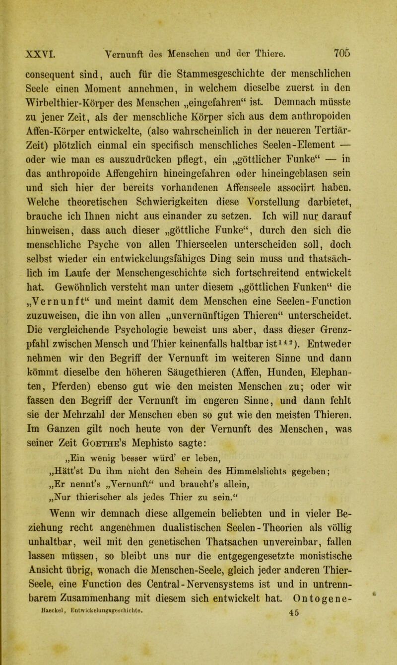 consequent sind, auch für die Stammesgeschichte der menschlichen Seele einen Moment annehmen, in welchem dieselbe zuerst in den Wirbelthier-Körper des Menschen „eingefahren“ ist. Demnach müsste zu jener Zeit, als der menschliche Körper sich aus dem anthropoiden Affen-Körper entwickelte, (also wahrscheinlich in der neueren Tertiär- Zeit) plötzlich einmal ein specifisch menschliches Seelen-Element — oder wie man es auszudrücken pflegt, ein „göttlicher Funke“ — in das anthropoide Affengehirn hineingefahren oder hineingeblasen sein und sich hier der bereits vorhandenen Affenseele associirt haben. Welche theoretischen Schwierigkeiten diese Vorstellung darbietet, brauche ich Ihnen nicht aus einander zu setzen. Ich will nur darauf hinweisen, dass auch dieser „göttliche Funke“, durch den sich die menschliche Psyche von allen Thierseelen unterscheiden soll, doch selbst wieder ein entwickelungsfähiges Ding sein muss und thatsäch- lich im Laufe der Menschengeschichte sich fortschreitend entwickelt hat. Gewöhnlich versteht man unter diesem „göttlichen Funken“ die „Vernunft“ und meint damit dem Menschen eine Seelen-Function zuzuweisen, die ihn von allen „unvernünftigen Thieren“ unterscheidet. Die vergleichende Psychologie beweist uns aber, dass dieser Grenz- pfahl zwischen Mensch und Thier keinenfalls haltbar ist14 2). Entweder nehmen wir den Begriff der Vernunft im weiteren Sinne und dann kömmt dieselbe den höheren Säugethieren (Affen, Hunden, Elephan- ten, Pferden) ebenso gut wie den meisten Menschen zu; oder wir fassen den Begriff der Vernunft im engeren Sinne, und dann fehlt sie der Mehrzahl der Menschen eben so gut wie den meisten Thieren. Im Ganzen gilt noch heute von der Vernunft des Menschen, was seiner Zeit Goethe’s Mephisto sagte: „Ein wenig besser würd’ er leben, „Hätt’st Du ihm nicht den Schein des Himmelslichts gegeben; „Er nennt’s „Vernunft“ und braucht’s allein, „Hur thierischer als jedes Thier zu sein.“ Wenn wir demnach diese allgemein beliebten und in vieler Be- ziehung recht angenehmen dualistischen Seelen - Theorien als völlig unhaltbar, weil mit den genetischen Thatsachen unvereinbar, fallen lassen müssen, so bleibt uns nur die entgegengesetzte monistische Ansicht übrig, wonach die Menschen-Seele, gleich jeder anderen Thier- Seele, eine Function des Central-Nervensystems ist und in untrenn- barem Zusammenhang mit diesem sich entwickelt hat. Ontogene- Haeckel, Entwickelungsgeschichte. 4 c