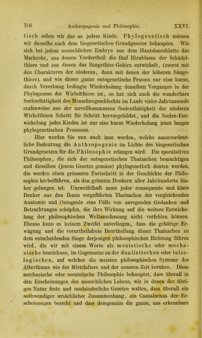 tisch sehen wir das an jedem Kinde. Phylogenetisch müssen wir dasselbe nach dem biogenetischen Grundgesetze behaupten. Wie sich bei jedem menschlichen Embryo aus dem Hautsinnesblatte das Markrohr, aus dessen Vordertheil die fünf Hirnblasen der Schädel- thiere und aus diesen das Säugethier-Gehirn entwickelt, (zuerst mit den Charakteren der niederen, dann mit denen der höheren Säuge- thiere), und wie dieser ganze ontogenetische Process nur eine kurze, durch Vererbung bedingte Wiederholung desselben Vorganges in der Phylogenese der Wirbelthiere ist, so hat sich auch die wunderbare Seelenthätigkeit des Menschengeschlechts im Laufe vieler Jahrtausende stufenweise aus der unvollkommneren Seelenthätigkeit der niederen Wirbelthiere Schritt für Schritt hervorgebildet, und die Seelen-Ent- wickelung jedes Kindes ist nur eine kurze Wiederholung jenes langen phylogenetischen Processes. Hier werden Sie nun auch inne werden, welche ausserordent- liche Bedeutung die Anthropogenie im Lichte des biogenetischen Grundgesetzes für die Philosophie erlangen wird. Die speculativen Philosophen, die sich der ontogenetischen Thatsachen bemächtigen und dieselben (jenem Gesetze gemäss) phylogenetisch deuten werden, die werden einen grösseren Fortschritt in der Geschichte der Philo- sophie herbeiführen, als den grössten Denkern aller Jahrhunderte bis- her gelungen ist. Unzweifelhaft muss jeder consequente und klare Denker aus den Ihnen vorgeführten Thatsachen der vergleichenden Anatomie und Ontogenie eine Fülle von anregenden Gedanken und Betrachtungen schöpfen, die ihre Wirkung auf die weitere Entwicke- lung der philosophischen Weltanschauung nicht verfehlen können. Ebenso kann es keinem Zweifel unterliegen, dass die gehörige Er- wägung und die vorurtheilsfreie Beurtheilung dieser Thatsachen zu dem entscheidenden Siege derjenigen philosophischen Richtung führen wird, die wir mit einem Worte als monistische oder mecha- nische bezeichnen, im Gegensätze zu der dualistischen oder teleo- logischen, auf welcher die meisten philosophischen Systeme des Alterthums wie des Mittelalters und der neueren Zeit beruhen. Diese mechanische oder monistische Philosophie behauptet, dass überall in den Erscheinungen des menschlichen Lebens, wie in denen der übri- gen Natur feste und unabänderliche Gesetze walten, dass überall ein nothwendiger ursächlicher Zusammenhang, ein Causalnexus der Er- scheinungen besteht und dass demgemäss die ganze, uns erkennbare