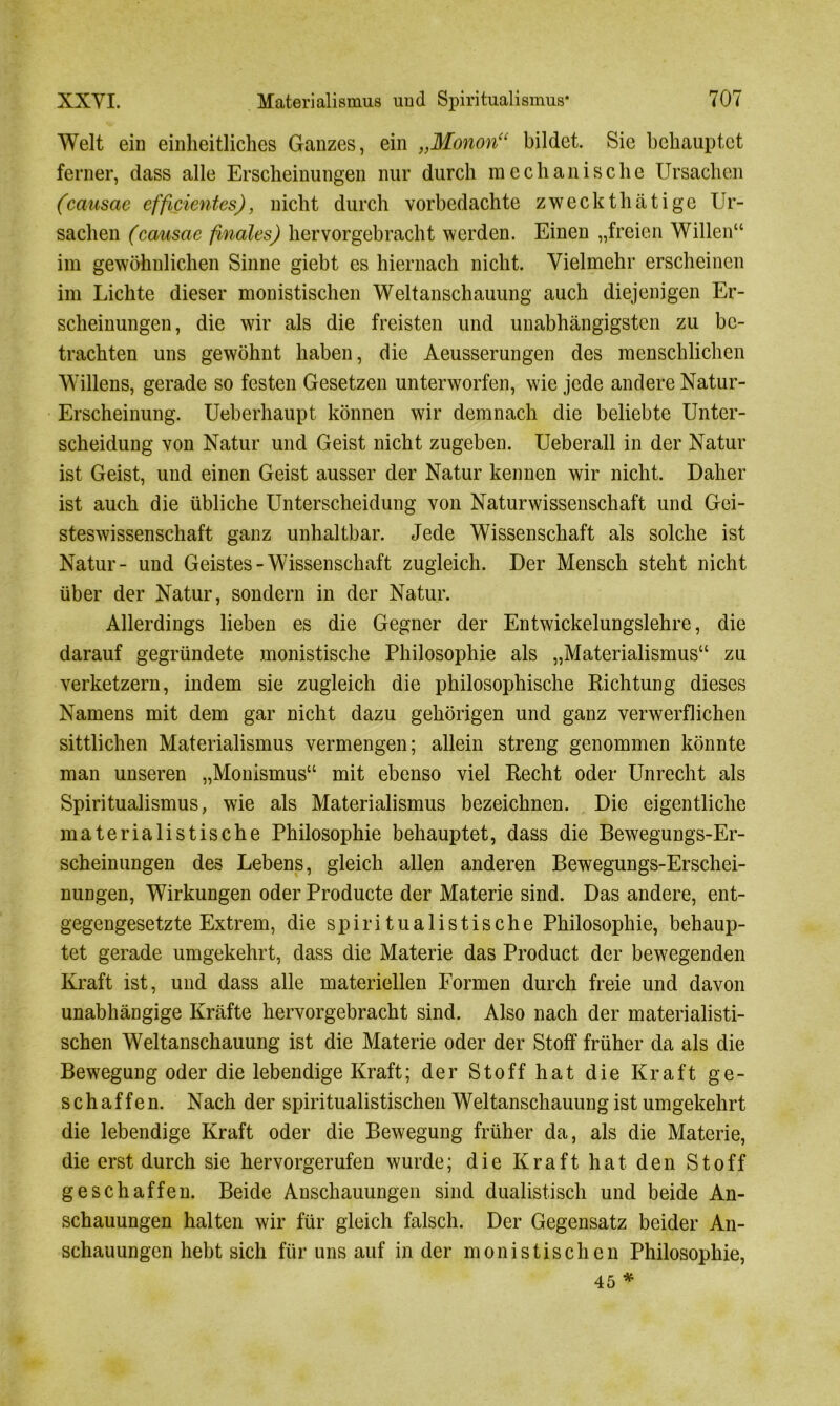 Welt ein einheitliches Ganzes, ein „Monon“ bildet. Sie behauptet ferner, dass alle Erscheinungen nur durch mechanische Ursachen (causae effizientes), nicht durch vorbedachte zweckthätige Ur- sachen (cansae finales) hervorgebracht werden. Einen „freien Willen“ im gewöhnlichen Sinne giebt es hiernach nicht. Vielmehr erscheinen im Lichte dieser monistischen Weltanschauung auch diejenigen Er- scheinungen, die wir als die freisten und unabhängigsten zu be- trachten uns gewöhnt haben, die Aeusserungen des menschlichen Willens, gerade so festen Gesetzen unterworfen, wie jede andere Natur- Erscheinung. Ueberhaupt können wir demnach die beliebte Unter- scheidung von Natur und Geist nicht zugeben. Ueberall in der Natur ist Geist, und einen Geist ausser der Natur kennen wir nicht. Daher ist auch die übliche Unterscheidung von Naturwissenschaft und Gei- steswissenschaft ganz unhaltbar. Jede Wissenschaft als solche ist Natur- und Geistes-Wissenschaft zugleich. Der Mensch steht nicht über der Natur, sondern in der Natur. Allerdings lieben es die Gegner der Entwickelungslehre, die darauf gegründete monistische Philosophie als „Materialismus“ zu verketzern, indem sie zugleich die philosophische Richtung dieses Namens mit dem gar nicht dazu gehörigen und ganz verwerflichen sittlichen Materialismus vermengen; allein streng genommen könnte man unseren „Monismus“ mit ebenso viel Recht oder Unrecht als Spiritualismus, wie als Materialismus bezeichnen. Die eigentliche materialistische Philosophie behauptet, dass die Bewegungs-Er- scheinungen des Lebens, gleich allen anderen Bewegungs-Erschei- nungen, Wirkungen oder Producte der Materie sind. Das andere, ent- gegengesetzte Extrem, die spiritualistische Philosophie, behaup- tet gerade umgekehrt, dass die Materie das Product der bewegenden Kraft ist, und dass alle materiellen Formen durch freie und davon unabhängige Kräfte hervorgebracht sind. Also nach der materialisti- schen Weltanschauung ist die Materie oder der Stoff früher da als die Bewegung oder die lebendige Kraft; der Stoff hat die Kraft ge- schaffen. Nach der spiritualistischen Weltanschauung ist umgekehrt die lebendige Kraft oder die Bewegung früher da, als die Materie, die erst durch sie hervorgerufen wurde; die Kraft hat den Stoff geschaffen. Beide Anschauungen sind dualistisch und beide An- schauungen halten wir für gleich falsch. Der Gegensatz beider An- schauungen hebt sich für uns auf in der monistischen Philosophie, 45 *