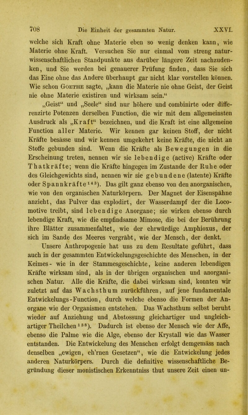 welche sich Kraft ohne Materie eben so wenig denken kann, wie Materie ohne Kraft. Versuchen Sic nur einmal vom streng natur- wissenschaftlichen Standpunkte aus darüber längere Zeit nachzuden- ken, und Sie werden bei genauerer Prüfung finden, dass Sie sich das Eine ohne das Andere überhaupt gar nicht klar vorstellen können. Wie schon Goethe sagte, „kann die Materie nie ohne Geist, der Geist nie ohne Materie existiren und wirksam sein.“ „Geist“ und „Seele“ sind nur höhere und combinirte oder diffe- renzirte Potenzen derselben Function, die wir mit dem allgemeinsten Ausdruck als „Kraft“ bezeichnen, und die Kraft ist eine allgemeine Function aller Materie. Wir kennen gar keinen Stoff, der nicht Kräfte besässe und wir kennen umgekehrt keine Kräfte, die nicht an Stoffe gebunden sind. Wenn die Kräfte als Bewegungen in die Erscheinung treten, nennen wir sie lebendige (active) Kräfte oder Thatkräfte; wenn die Kräfte hingegen im Zustande der Ruhe oder des Gleichgewichts sind, nennen wir sie gebundene (latente) Kräfte oder Spannkräfte143). Das gilt ganz ebenso von den anorganischen, wie von den organischen Naturkörpern. Der Magnet der Eisenspähne anzieht, das Pulver das explodirt, der Wasserdampf der die Loco- motive treibt, sind lebendige Anorgane; sie wirken ebenso durch lebendige Kraft, wie die empfindsame Mimose, die bei der Berührung ihre Blätter zusammenfaltet, wie der ehrwürdige Amphioxus, der sich im Sande des Meeres vergräbt, wie der Mensch, der denkt. Unsere Anthropogenie hat uns zu dem Resultate geführt, dass auch in der gesammten Entwickelungsgeschichte des Menschen, in der Keimes- wie in der Stammesgeschichte, keine anderen lebendigen Kräfte wirksam sind, als in der übrigen organischen und anorgani- schen Natur. Alle die Kräfte, die dabei wirksam sind, konnten wir zuletzt auf das Wachsthum zurückführen, auf jene fundamentale Entwickelungs - Function, durch welche ebenso die Formen der An- organe wie der Organismen entstehen. Das Wachsthum selbst beruht wieder auf Anziehung und Abstossung gleichartiger und ungleich- artiger Theilchen138). Dadurch ist ebenso der Mensch wie der Affe, ebenso die Palme wie die Alge, ebenso der Krystall wie das Wasser entstanden. Die Entwickelung des Menschen erfolgt demgemäss nach denselben „ewigen, eh’rnen Gesetzen“, wie die Entwickelung jedes anderen Naturkörpers. Durch die definitive wissenschaftliche Be- gründung dieser monistischen Erkenntniss thut unsere Zeit einen un-