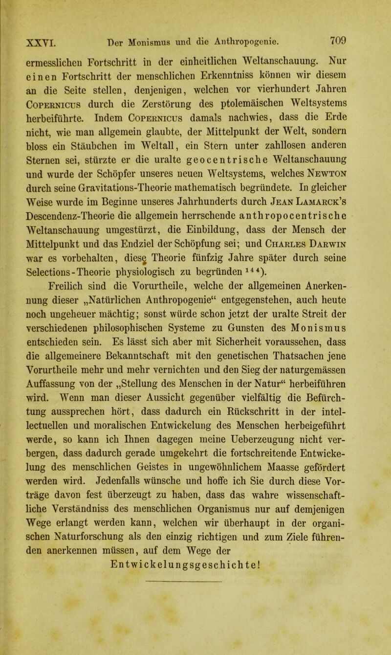 ermesslichen Fortschritt in der einheitlichen Weltanschauung. Nur einen Fortschritt der menschlichen Erkenntniss können wir diesem an die Seite stellen, denjenigen, welchen vor vierhundert Jahren Copernicus durch die Zerstörung des ptolemäischen Weltsystems herbeiführte. Indem Copernicus damals nachwies, dass die Erde nicht, wie man allgemein glaubte, der Mittelpunkt der Welt, sondern bloss ein Stäubchen im Weltall, ein Stern unter zahllosen anderen Sternen sei, stürzte er die uralte geocentrische Weltanschauung und wurde der Schöpfer unseres neuen Weltsystems, welches Newton durch seine Gravitations-Theorie mathematisch begründete. In gleicher Weise wurde im Beginne unseres Jahrhunderts durch Jean Lamarck’s Descendenz-Theorie die allgemein herrschende anthropocentrische Weltanschauung umgestürzt, die Einbildung, dass der Mensch der Mittelpunkt und das Endziel der Schöpfung sei; und Charles Darwin war es Vorbehalten, diese Theorie fünfzig Jahre später durch seine Selections - Theorie physiologisch zu begründen144). Freilich sind die Vorurtheile, welche der allgemeinen Anerken- nung dieser „Natürlichen Anthropogenie“ entgegenstehen, auch heute noch ungeheuer mächtig; sonst würde schon jetzt der uralte Streit der verschiedenen philosophischen Systeme zu Gunsten des Monismus entschieden sein. Es lässt sich aber mit Sicherheit voraussehen, dass die allgemeinere Bekanntschaft mit den genetischen Thatsachen jene Vorurtheile mehr und mehr vernichten und den Sieg der naturgemässen Auffassung von der „Stellung des Menschen in der Natur“ herbeiführen wird. Wenn man dieser Aussicht gegenüber vielfältig die Befürch- tung aussprechen hört, dass dadurch ein Rückschritt in der intel- lectuellen und moralischen Entwickelung des Menschen herbeigeführt werde, so kann ich Ihnen dagegen meine Ueberzeugung nicht ver- bergen, dass dadurch gerade umgekehrt die fortschreitende Entwicke- lung des menschlichen Geistes in ungewöhnlichem Maasse gefördert werden wird. Jedenfalls wünsche und hoffe ich Sie durch diese Vor- träge davon fest überzeugt zu haben, dass das wahre wissenschaft- liche Verständniss des menschlichen Organismus nur auf demjenigen Wege erlangt werden kann, welchen wir überhaupt in der organi- schen Naturforschung als den einzig richtigen und zum Ziele führen- den anerkennen müssen, auf dem Wege der Entwickelungsgeschichte!