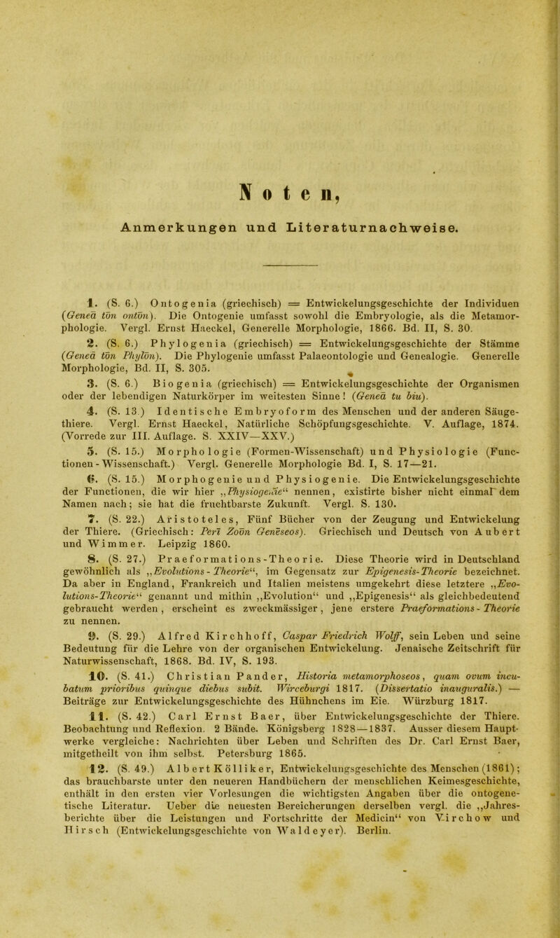 Noten, Anmerkungen und Literaturnachweise. 1. (S. 6.) Ontogenia (griechisch) = Entwickelungsgeschichte der Individuen (Genea tun ontün). Die Ontogenie umfasst sowohl die Embryologie, als die Metamor- phologie. Vergl. Ernst Haeckel, Generelle Morphologie, 1866. Bd. II, S. 30. 2. (S. 6.) Phylogenia (griechisch) = Entwickelungsgeschichte der Stämme (Genea tun Plujlun). Die Phylogenie umfasst Palaeontologie und Genealogie. Generelle Morphologie, Bd. II, S. 305. 3. (S. 6.) Biogenia (griechisch) = Entwickelungsgeschichte der Organismen oder der lebendigen Naturkörper im weitesten Sinne ! (Genea tu biu). 4. (S. 13.) Identische Embryoform des Menschen und der anderen Säuge- thiere. Vergl. Ernst Haeckel, Natürliche Schöpfungsgeschichte. V. Auflage, 1874. (Vorrede zur III. Auflage. S. XXIV—XXV.) 5. (S. 15.) Morphologie (Formen-Wissenschaft) und Physiologie (Func- tionen - Wissenschaft.) Vergl. Generelle Morphologie Bd. I, S. 17—21. 0. (S. 15.) Morphogenie und Physiogenie. Die Entwickelungsgeschichte der Functionen, die wir hier „Physiogenie“ nennen, existirte bisher nicht einmal'dem Namen nach; sie hat die fruchtbarste Zukunft. Vergl. S. 130. 7. (S. 22.) Aristoteles, Fünf Bücher von der Zeugung und Entwickelung der Thiere. (Griechisch: Peri Zoün Geneseos). Griechisch und Deutsch von Aubert und Wimmer. Leipzig 1860. 8. (S. 27.) Praeformations-Theorie. Diese Theorie wird in Deutschland gewöhnlich als „Evolutions - Theorie“, im Gegensatz zur Epigenesis-Theorie bezeichnet. Da aber in England, Frankreich und Italien meistens umgekehrt diese letztere „Evo- lutions-Theorie“ genannt und mithin ,,Evolution“ und ,,Epigenesis“ als gleichbedeutend gebraucht werden, erscheint es zweckmässiger, jene erstere Praeformations-Theorie zu nennen. ö. (S. 29.) Alfred Kirchhoff, Caspar Friedrich Wolf, sein Leben und seine Bedeutung für die Lehre von der organischen Entwickelung. Jenaische Zeitschrift für Naturwissenschaft, 1868. Bd. IV, S. 193. 10. (S. 41.) Christian Pander, Historia metamorphoseos, quam ovum incu- hatum prioribus quinque diebus subit. Wirceburgi 1817. (Dissertatio inauguralis.) — Beiträge zur Entwickelungsgeschichte des Hühnchens im Eie. Würzburg 1817. 11. (S. 42.) Carl Ernst Baer, über Entwickelungsgeschichte der Thiere. Beobachtung und Reflexion. 2 Bände. Königsberg 1828 —1837. Ausser diesem Haupt- werke vergleiche: Nachrichten über Leben und Schriften des Dr. Carl Ernst Baer, mitgetheilt von ihm selbst. Petersburg 1865. 12. (S. 49.) Alb ert Kölliker, Entwickelungsgeschichte des Menschen (1861) ; das brauchbarste unter den neueren Plandbiichern der menschlichen Keimesgeschichte, enthält in den ersten vier Vorlesungen die wichtigsten Angaben über die ontogene- tische Literatur. Ueber die neuesten Bereicherungen derselben vergl. die ,,Jahres- berichte über die Leistungen und Fortschritte der Medicin“ von V-irchow und Hirsch (Entwickelungsgeschichte von Waldeyer). Berlin.