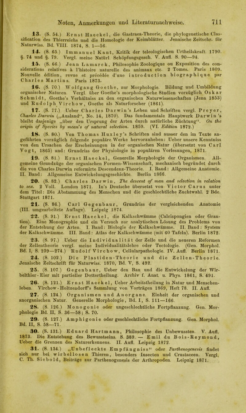 13. (S. 54.) Ernst Haeckel, die Gastraea-Theorie, die phylogenetische Clas- sification des Thierreichs und die Homologie der Keimblätter. Jenaische Zeitschr. für Naturwiss. Bd. VIII. 1874, S. 1—56. .14. (S. 65.) Immanuel Kant, Kritik der teleologischen Urtheilskraft. 1790. §.74 und §. 79. Vergl. meine Natürl. Schöpfungsgesch. V. Aufl. S. 90—94. 15. (S. 66.) Jean Lamarck, Philosophie Zoologique ou Exposition des con- siderations relatives ä l’histoire naturelle des animaux etc. 2 Tomes. Paris 1809. Nouvelle edition, revue et precedee d’une introduction biographique par Charles Martins. Paris 1873. 1«. (S. 70.) Wolf gang Goethe, zur Morphologie. Bildung und Umbildung organischer Naturen. Vergl. Uber Goethe’s morphologische Studien vorzüglich Oskar Schmidt, Goethe’s Verhältniss zu den organischen Naturwissenschaften (Jena 1853) und Rudolph Vircho w, Goethe als Naturforscher (1861). 17. (S. 77.) Ueber Charles Darwin’s Leben und Schriften vergl. Prcyer, Charles Darwin („Ausland“, No. 14, 1870). Das fundamentale Hauptwerk Darwin’s bleibt dasjenige „über den Ursprung der Arten durch natürliche Züchtung“. On the origin of Species by mcan’s of natural selection. 1859. (VI. Edition 1872.) 18. (S. 80.) Von Thomas Huxley’s Schriften sind ausser den im Texte an- geführten vorzüglich folgende populäre Werke hervorzuheben: Ueber unsere Kenntniss von den Ursachen der Erscheinungen in der organischen Natur (übersetzt von Carl Vogt, 1865) und: Grundriss der Physiologie in populären Vorlesungen, 1871. 19. (S. 81.) Ernst Haeckel, Generelle Morphologie der Organismen. All- gemeine Grundzüge der organischen Formen-Wissenschaft, mechanisch begründet durch die von Charles Darwin reformirte Descendenz-Theorie. I. Band: Allgemeine Anatomie. II. Band: Allgemeine Entwickelungsgeschichte. Berlin 1866. 20. (S. 82.) Charles Darwin, The descent of man and selection in relation to sex. 2 Voll. London 1871. In’s Deutsche übersetzt von Victor Carus unter dem Titel: Die Abstammung des Menschen und die geschlechtliche Zuchtwahl. 2 Bde. Stuttgart 1871. 21. (S. 86.) Carl Gegenbaur, Grundriss der vergleichenden Anatomie (III. umgearbeitete Auflage). Leipzig 1874. 22. (S. 91.) Ernst Haeckel, die Kalkschwämme (Calcispongien oder Gran- tien). Eine Monographie und ein Versuch zur analytischen Lösung des Problems von der Entstehung der Arten. I. Band: Biologie der Kalkschwämme. II. Band : System der Kalkschwämme. III. Band: Atlas der Kalkschwämme (mit 60 Tafeln). Berlin 1872. 23. (S. 97.) Ueber die Individualität der Zelle und die neueren Reformen der Zellentheorie vergl. meine Individualitätslehre oder Tectologie. (Gen. Morphol. Bd. I, S. 239—274.) Rudolf Virchow, Cellularpathologie. IV. Aufl. Berlin 1871. 24. (S. 102.) Die Plastiden-Tlieorie und die Zellen-Theorie. Jenaische Zeitschrift für Naturwiss. 1870, Bd. V, S. 492. 25. (S. 107.) Gegenbaur, Ueber den Bau und die Entwickelung der Wir- belthier-Eier mit partieller Dottertheilung. Archiv f. Anat. u. Phys. 1861, S. 491. 26. (S. 121.) Ernst Haeckel, Ueber Arbeitstheilung in Natur und Menschen- leben. Virchow - HoltzendorfFs Sammlung von Vorträgen 1869, Heft 78. II. Aufl. 27. (S. 124.) Organismen und Anorgane. Einheit der organischen und anorganischen Natur. Generelle Morphologie, Bd. I, S. ltl—166. 28. (S. 126.) Monogonie oder ungeschlechtliche Fortpflanzung. Gen. Mor- phologie Bd. II, S. 36—58; S. 70. 29. (S. 127.) Amphigonie oder geschlechtliche Fortpflanzung. Gen. Morphol. Bd. II, S. 58—71. 30. (S. 131.) Eduard Hartmann, Philosophie des Unbewussten. V. Aufl. 1873. Die Entstehung des Bewusstseins. S. 389. — Emil du Bois-Reymond, Ueber die Grenzen des Naturerkennens. II. Aufl. Leipzig 1872. 31. (S. 134.) „Unbefleckte Empfängniss“ oder Parthenogenesis findet sich nur bei wirbellosen Thieren, besonders Insecten und Crustaceen. Vergl. C. Th. Siebold, Beiträge zur Parthenogenesis der Arthropoden. Leipzig 1871.