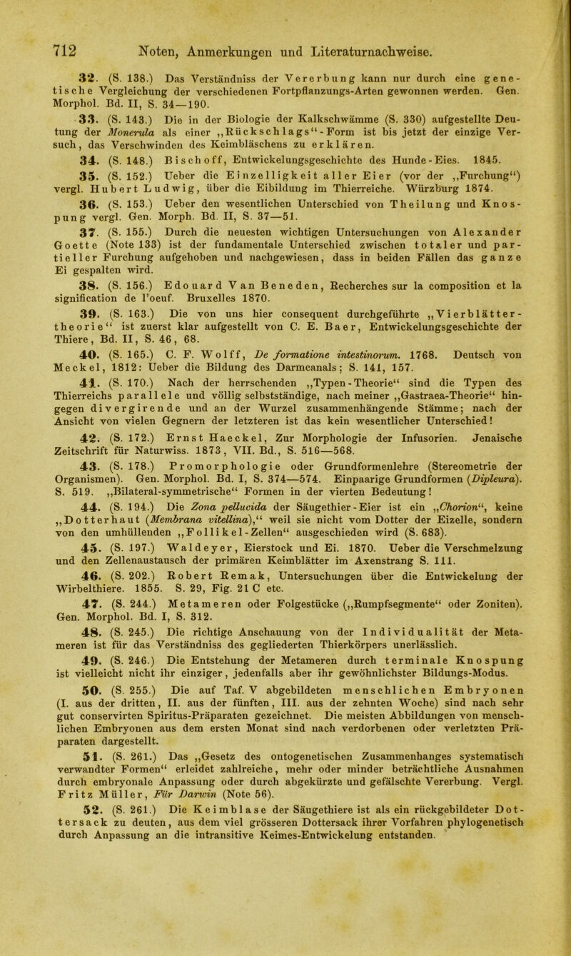 32. (S. 138.) Das Verständniss der Vererbung kann nur durch eine gene- tische Vergleichung der verschiedenen Fortpflanzungs-Arten gewonnen werden. Gen. Morphol. Bd. II, S. 34—190. 33. (S. 143.) Die in der Biologie der Kalkschwämme (S. 330) aufgestellte Deu- tung der Monerula als einer „Rücksch lags“-Form ist bis jetzt der einzige Ver- such, das Verschwinden des Keimbläschens zu erklären. 34. (S. 148.) Bi sch off, Entwickelungsgeschichte des Hunde-Eies. 1845. 35. (S. 152.) Ueber die E i nz e 11 igk ei t aller Eier (vor der ,,Furchung“) vergl. Hubert Ludwig, über die Eibilduug im Thierreiche. Würzburg 1874. 36. (S. 153.) Ueber den wesentlichen Unterschied von Theilung und Knos- pung vergl. Gen. Morph. Bd. II, S. 37—51. 37. (S. 155.) Durch die neuesten wichtigen Untersuchungen von Alexander Goette (Note 133) ist der fundamentale Unterschied zwischen totaler und par- tieller Furchung aufgehoben und nachgewiesen, dass in beiden Fällen das ganze Ei gespalten wird. 38. (S. 156.) Edouard Van Beneden, Recherches sur la composition et la signification de l’oeuf. Bruxelles 1870. 39. (S. 163.) Die von uns hier consequent durchgeführte „Vierblätter- theorie“ ist zuerst klar aufgestellt von C. E. Baer, Entwickelungsgeschichte der Thiere, Bd. II, S. 46, 68. 40. (S. 165.) C. F. Wolff, De formatione intestinorum. 1768. Deutsch von Meckel, 1812: Ueber die Bildung des Darmcanals; S. 141, 157. 44. (S. 170.) Nach der herrschenden „Typen - Theorie“ sind die Typen des Thierreichs parallele und völlig selbstständige, nach meiner „Gastraea-Theorie“ hin- gegen divergirende und an der Wurzel zusammenhängende Stämme; nach der Ansicht von vielen Gegnern der letzteren ist das kein wesentlicher Unterschied! 42. (S. 172.) Ernst Haeckel, Zur Morphologie der Infusorien. Jenaische Zeitschrift für Naturwiss. 1873, VII. Bd., S. 516—568. 43. (S. 178.) Promorphologie oder Grundformenlehre (Stereometrie der Organismen). Gen. Morphol. Bd. I, S. 374—574. Einpaarige Grundformen (Dipleura). S. 519. „Bilateral-symmetrische“ Formen in der vierten Bedeutung! 44. (S. 194.) Die Zona pellucida der Säugethier - Eier ist ein „Chorion“, keine „Dotterhaut (Membrana vitettina),“ weil sie nicht vom Dotter der Eizelle, sondern von den umhüllenden „Follikel-Zellen“ ausgeschieden wird (S. 683). 45. (S. 197.) Waldeyer, Eierstock und Ei. 1870. Ueber die Verschmelzung und den Zellenaustausch der primären Keimblätter im Axenstrang S. 111. 46. (S. 202.) Robert Remak, Untersuchungen über die Entwickelung der Wirbelthiere. 1855. S. 29, Fig. 21 C etc. 47. (S. 244.) Metameren oder Folgestücke („Rumpfsegmente“ oder Zoniten). Gen. Morphol. Bd. I, S. 312. 48. (S. 245.) Die richtige Anschauung von der Individualität der Meta- meren ist für das Verständniss des gegliederten Thierkörpers unerlässlich. 49. (S. 246.) Die Entstehung der Metameren durch terminale Knospung ist vielleicht nicht ihr einziger, jedenfalls aber ihr gewöhnlichster Bildungs-Modus. 50. (S. 255.) Die auf Taf. V abgebildeten menschlichen Embryonen (I. aus der dritten, II. aus der fünften, III. aus der zehnten Woche) sind nach sehr gut conservirten Spiritus-Präparaten gezeichnet. Die meisten Abbildungen von mensch- lichen Embryonen aus dem ersten Monat sind nach verdorbenen oder verletzten Prä- paraten dargestellt. 51. (S. 261.) Das „Gesetz des ontogenetischen Zusammenhanges systematisch verwandter Formen“ erleidet zahlreiche, mehr oder minder beträchtliche Ausnahmen durch embryonale Anpassung oder durch abgekürzte und gefälschte Vererbung. Vergl. Fritz Müller, Für Darwin (Note 56). 52. (S. 261.) Die Keimblase der Säugethiere ist alsein rückgebildeter Dot- tersack zu deuten, aus dem viel grösseren Dottersack ihrer Vorfahren phylogenetisch durch Anpassung an die intransitive Keimes-Entwickelung entstanden.