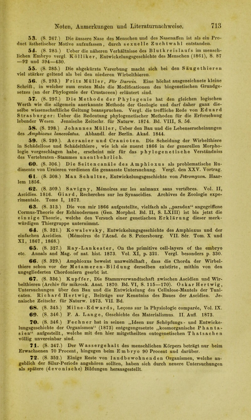 53. (S. 267.) Die äussere Nase des Menschen und des Nasenaffen ist als ein Pro- duct ästhetischer Motive aufzufassen, durch sexuelle Zuchtwahl entstanden. 54. (S. 285.) Ueber die näheren Verhältnisse des Blutkreislaufs im mensch- lichen Embryo vergl. Ivölliker, Entwickelungsgeschichte des Menschen (1861), S. 87 —92 und 394—430. 55. (S. 285.) Die abgekürzte Vererbung macht sich bei den Säugethieren viel stärker geltend als bei den niederen Wirbelthieren. 56. (S. 293.) Fritz Müller, Für Darwin. Eine höchst ausgezeichnete kleine Schrift, in welcher zum ersten Male die Modificationen des biogenetischen Grundge- setzes (an der Phylogenie der Crustaceen) erläutert sind. 57. (S. 297.) Die Methode der Phylogenie hat den gleichen logischen Werth wie die allgemein anerkannte Methode der Geologie und darf daher ganz die- selbe wissenschaftliche Geltung beanspruchen. Vergl. die treffliche Rede von Eduard Strasburger: Ueber die Bedeutung phylogenetischer Methoden für die Erforschung lebender Wesen. Jenaische Zeitschr. für Naturw. 1874. Bd. VIII, S. 56. 58. (S. 298.) Johannes Müller, Ueber den Bau und die Lebenserscheinungen des Amphioxus lanceolatus. Abhandl. der Berlin. Akad. 1844. 59. (S. 299.). Acranier und Cranioten. Die Scheidung der Wirbelthiere in Schädellose und Schädelthiere , wie ich sie zuerst 1866 in der generellen Morpho- logie vorgeschlagen habe, erscheint mir für das phylogenetische Verständniss des Vertebraten - Stammes unentbehrlich. 60. (S. 306.) Die Seitencanäle des Amphioxus als problematische Ru- dimente von Urnieren verdienen die genaueste Untersuchung. Vergl. den XXV. Vortrag. 61. (S. 308.) Max Schultze, Entwickelungsgeschichte von Petromyzon. Haar- lem 1856. 62. (S. 309.) Savigny, Memoires sur les animaux sans vertebres. Vol. II, Ascidies. 1816. Giard, Recherches sur les Synascidies. Archives de Zoologie expe- rimentale. Tome I, 1872. 63. (S. 313.) Die von mir 1866 aufgestellte, vielfach als ,,paradox“ angegriffene Cormus-Theorie der Echinodermen (Gen. Morphol. Bd. II, S. LXIII) ist bis jetzt die einzige Theorie, welche den Versuch einer genetischen Erklärung dieser merk- würdigen Thiergruppe unternimmt. 64. (S. 321.) Kowalevsky, Entwickelungsgeschichte des Amphioxus und der einfachen Ascidien. (Memoires de l’Acad. de S. Petersbourg. VII. Ser. Tom. X und XI, 1867, 1868.) 65. (S. 327.) Ray-Lankester, On the primitive cell-layers of the embryo etc. Annals and Mag. of nat. hist. 1873. Vol. XI, p. 321. Vergl. besonders p. 330. 66. (S. 329.) Amphioxus beweist unzweifelhaft, dass die Chorda der Wirbel- thiere schon vor der Metameren-Bildung derselben existirte, mithin von den ungegliederten Chordoniern geerbt ist. 67. (S. 336.) Kupffer, Die Stammverwandtschaft zwischen Ascidien und Wir- belthieren (Archiv für mikrosk. Anat. 1870. Bd. VI, S. 115—170). O s kar Her t wig , Untersuchungen über den Bau und die Entwickelung des Cellulose-Mantels der Tuni- caten. Richard Hertwig, Beiträge zur Kenntniss des Baues der Ascidien. Je- naische Zeitschr. für Naturw. 1873. VII. Bd. 68. (S. 345.) Milne-Edwards, Letjons sur la Physiologie comparee, Vol. IX. 69. (S. 346.) F. A. Lange, Geschichte des Materialismus. II. Aufl. 1873. 70. (S. 346.) Fechner hat in seinen ,,Ideen zur Schöpfungs - und Entwicke- lungsgeschichte der Organismen“ (1873) entgegengesetzte ,,kosmorganische Phanta- sien“ aufgestellt, welche mit den hier mitgetheilten ontogenetischen Thatsachen völlig unvereinbar sind. 71. (S. 347.) Der Wassergehalt des menschlichen Körpers beträgt nur beim Erwachsenen 70 Procent, hingegen beim Embryo 90 Procent und darüber. 72. (S. 352.) Einige Reste von landbewohnenden Organismen, welche an- geblich der Silur-Periode angehören sollten, haben sich durch neuere Untersuchungen als spätere (devonische) Bildungen herausgestellt.