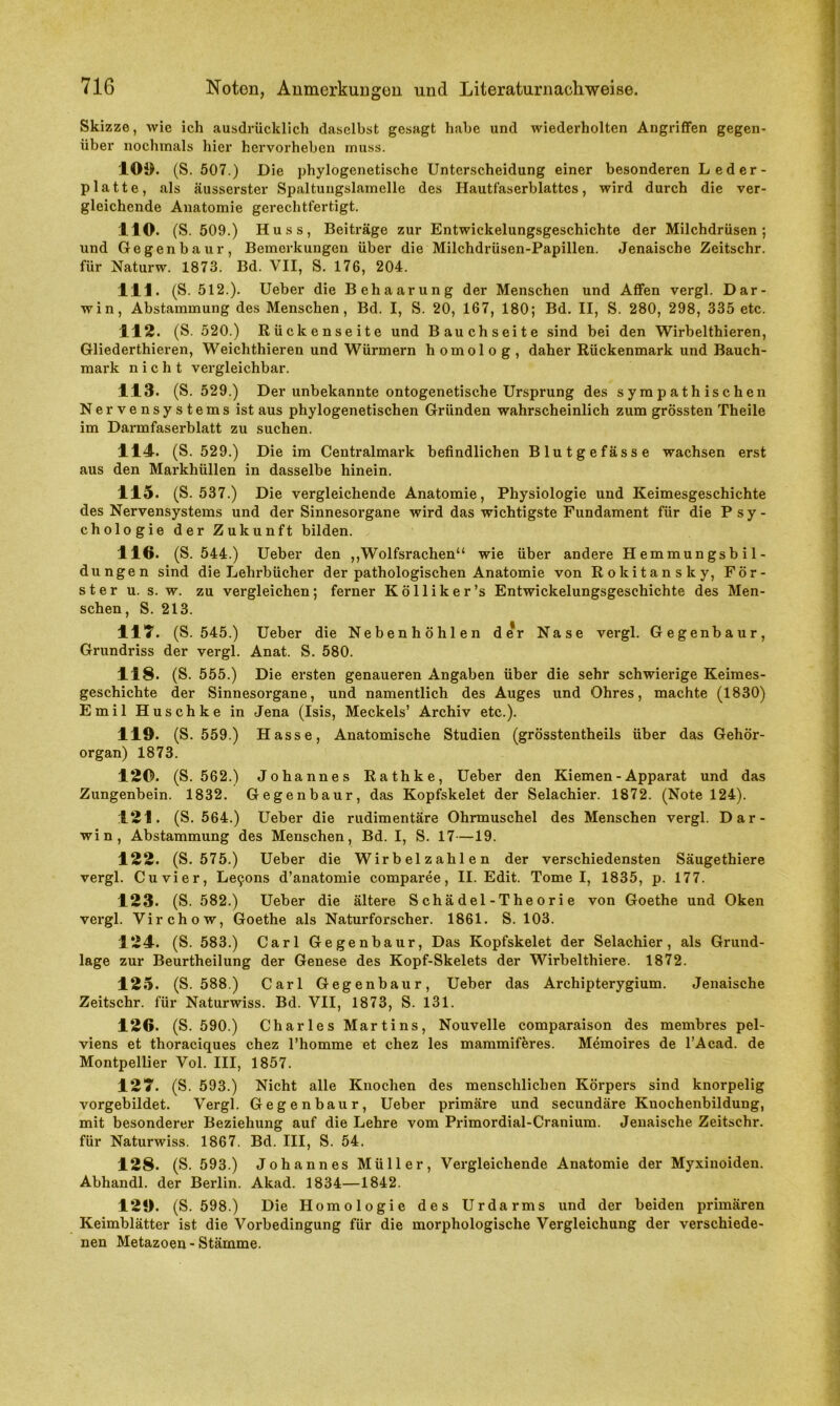 Skizze, wie ich ausdrücklich daselbst gesagt habe und wiederholten Angriffen gegen- über nochmals hier hervorheben muss. 109. (S. 507.) Die phylogenetische Unterscheidung einer besonderen Leder- platte, als äusserster Spaltungslamelle des Hautfaserblattcs, wird durch die ver- gleichende Anatomie gerechtfertigt. 110. (S. 509.) Huss, Beiträge zur Entwickelungsgeschichte der Milchdrüsen; und Gegenbaur, Bemerkungen über die Milchdrüsen-Papillen. Jenaische Zeitschr. für Naturw. 1873. Bd. VII, S. 176, 204. 111. (S. 512.). Ueber die Behaarung der Menschen und Affen vergl. Dar- win, Abstammung des Menschen, Bd. I, S. 20, 167, 180; Bd. II, S. 280, 298, 335 etc. 112. (S. 520.) Rückenseite und Bauchseite sind bei den Wirbelthieren, Gliederthieren, Weichthieren und Würmern homolog, daher Rückenmark und Bauch- mark nicht vergleichbar. 113. (S. 529.) Der unbekannte ontogenetische Ursprung des sympathischen Nervensystems ist aus phylogenetischen Gründen wahrscheinlich zum grössten Theile im Darmfaserblatt zu suchen. 114. (S. 529.) Die im Centralmark befindlichen Blutgefässe wachsen erst aus den Markhüllen in dasselbe hinein. 115. (S. 537.) Die vergleichende Anatomie, Physiologie und Keimesgeschichte des Nervensystems und der Sinnesorgane wird das wichtigste Fundament für die Psy- chologie der Zukunft bilden. 116. (S. 544.) Ueber den ,,'Wolfsrachen“ wie über andere Hemmungsbil- dungen sind die Lehrbücher der pathologischen Anatomie von Rokitansky, För- ster u. s. w. zu vergleichen; ferner Kölliker’s Entwickelungsgeschichte des Men- schen, S. 213. 111. (S. 545.) Ueber die Nebenhöhlen der Nase vergl. Gegenbaur, Grundriss der vergl. Anat. S. 580. 118. (S. 555.) Die ersten genaueren Angaben über die sehr schwierige Keimes- geschichte der Sinnesorgane, und namentlich des Auges und Ohres, machte (1830) Emil Huschke in Jena (Isis, Meckels’ Archiv etc.). 119. (S. 559.) Hasse, Anatomische Studien (grösstentheils über das Gehör- organ) 1873. 120. (S. 562.) Johannes Rathke, Ueber den Kiemen - Apparat und das Zungenbein. 1832. Gegenbaur, das Kopfskelet der Selachier. 1872. (Note 124). 121. (S. 564.) Ueber die rudimentäre Ohrmuschel des Menschen vergl. Dar- win, Abstammung des Menschen, Bd. I, S. 17—19. 122. (S. 575.) Ueber die Wirbelzahlen der verschiedensten Säugethiere vergl. Cuvier, Le9ons d’anatomie comparee, II. Edit. Tomei, 1835, p. 177. 123. (S. 582.) Ueber die ältere Schädel-Theorie von Goethe und Oken vergl. Virchow, Goethe als Naturforscher. 1861. S. 103. 124. (S. 583.) Carl Gegenbaur, Das Kopfskelet der Selachier, als Grund- lage zur Beurtheilung der Genese des Kopf-Skelets der Wirbelthiere. 1872. 125. (S. 588.) Carl Gegenbaur, Ueber das Archipterygium. Jenaische Zeitschr. für Naturwiss. Bd. VII, 1873, S. 131. 126. (S. 590.) Charles Martins, Nouvelle comparaison des membres pel- viens et thoraeiques chez l’homme et chez les mammiferes. Memoires de l’Acad. de Montpellier Vol. III, 1857. 121. (S. 593.) Nicht alle Knochen des menschlichen Körpers sind knorpelig vorgebildet. Vergl. Gegenbaur, Ueber primäre und secundäre Knochenbildung, mit besonderer Beziehung auf die Lehre vom Primordial-Cranium. Jenaische Zeitschr. für Naturwiss. 1867. Bd. III, S. 54. 128. (S. 593.) Johannes Müller, Vergleichende Anatomie der Myxiuoiden. Abhandl. der Berlin. Alcad. 1834—1842. 129. (S. 598.) Die Homologie des Urdarms und der beiden primären Keimblätter ist die Vorbedingung für die morphologische Vergleichung der verschiede- nen Metazoen - Stämme.