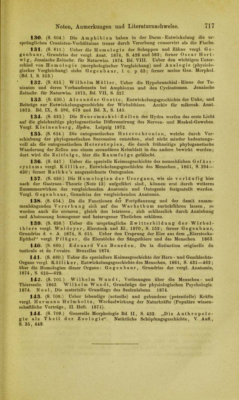 130. (S. 604.) Die Amphibien haben in der Darm - Entwickelung die ur- sprünglichen Cranioten-Verhältnisse treuer durch Vererbung conservirt als die Fische. 131. (S. 611.) Ueber die Homologie der Schuppen und Zähne vergl. Ge- genbaur, Grundriss der vergl. Anat. 1874, S. 426 und 582; ferner Oscar Hert- wig, Jenaische Zeitschr. für Naturwiss. 1874. Bd. VIII. Ueber den wichtigen Unter- schied von Homologie (morphologischer Vergleichung) und Analogie (physiolo- gischer Vergleichung) siehe Gegenbaur, 1. c. p. 63; ferner meine Gen. Morphol. (Bd. I, S. 313.) 132. (S. 615.) Wilhelm Müller, Ueber die Hypobranchial - Rinne der Tu- nicaten und deren Vorhandensein bei Amphioxus und den Cyclostomen. Jenaische Zeitschr. für Naturwiss. 1873, Bd. VII, S. 327. 133- (S. 630.) Alexander Goette, Entwickelungsgeschichte der Unke, und Beiträge zur Entwickelungsgeschichte der Wirbelthiere. Archiv für milcrosk. Anat. 1873. Bd. IX, S. 396, 679 und Bd. X, S. 145. 134. (S. 633.) Die Neuromuskel-Zellen der Hydra werfen das erste Licht auf die gleichzeitige phylogenetische Differenzirung des Nerven- und Muskel-Gewebes. Vergl. Kleinenberg, Hydra. Leipzig 1872. 135. (S. 634.) Die ontogenetischen Heterochronien, welche durch Ver- schiebung der phylogenetischen Succession entstehen, sind nicht minder bedeutungs- voll als die ontogenetischen Heterotopien, die durch frühzeitige phylogenetische Wanderung der Zellen aus einem secundären Keimblatt in das andere bewirkt werden; dort wird die Zeitfolge, hier die Raumfolge gefälscht. 136. (S. 647.) Ueber die specielle Keimesgeschichte des menschlichen Gef äs s - Systems vergl. K öl liker, Entwickelungsgeschichte des Menschen , 1861, S. 394— 430; ferner Rathke’s ausgezeichnete Ontogenien. 137. (S. 650.) Die Homologien der Urorgane, wie sie vorläufig hier nach der Gastraea - Theorie (Note 13) aufgeführt sind, können erst durch weiteres Zusammenwirken der vergleichenden Anatomie und Ontogenie festgestellt werden. Vergl. Gegenbaur, Grundriss der vergleichenden Anatomie. 138. (S. 654.) Da die Functionen der Fortpflanzung und der damit zusam- menhängenden Vererbung sich auf das Wachsthum zurückführen lassen, so werden auch die ersteren, gleich den letzteren, sich schliesslich durch Anziehung und Abstossung homogener und heterogener Theilchen erklären. 139. (S. 658.) Ueber die ursprüngliche Zwitterbildung der Wirbel- thiere vergl. Waldeyer, Eierstock und Ei, 1870, S. 152; ferner Gegenbaur, Grundriss d. v. A. 1874, S. 615. Ueber den Ursprung der Eier aus dem ,,Eierstocks- Epithel“ vergl. Pflüger, die Eierstöcke der Säugethiere und des Menschen. 1863. 140. (S. 660.) Edouard Van Beneden, De la distinction originelle du testicule et de l’ovaire. Bruxelles 1874. 141. (S. 680.) Ueber die speciellere Keimesgeschichte der Harn - und Geschlechts- Organe vergl. Kölliker, Entwickelungsgeschichte des Menschen, 1861, S. 431—462; über die Homologien dieser Organe: Gegenbaur, Grundriss der vergl. Anatomie, 1874, S. 610—628. 142. (S. 701.) Wilhelm Wundt, Vorlesungen über die Menschen- und Thierseele. 1863. Wilhelm Wundt, Grundzüge der physiologischen Psychologie. 1874. Noel, Die materielle Grundlage des Seelenlebens. 1874. 143. (S. 708.) Ueber lebendige (actuelle) und gebundene (potentielle) Kräfte vergl. Hermann Helmholtz, Wechselwirkung der Naturkräfte (Populäre wissen- schaftliche Vorträge, II. Heft. 1871). 144. (S. 709.) Generelle Morphologie Bd. II, S. 432. ,,Die Anthropolo- gie als Theil der Zoologie“. Natürliche Schöpfungsgeschichte, V. Aufl., S. 35, 648.