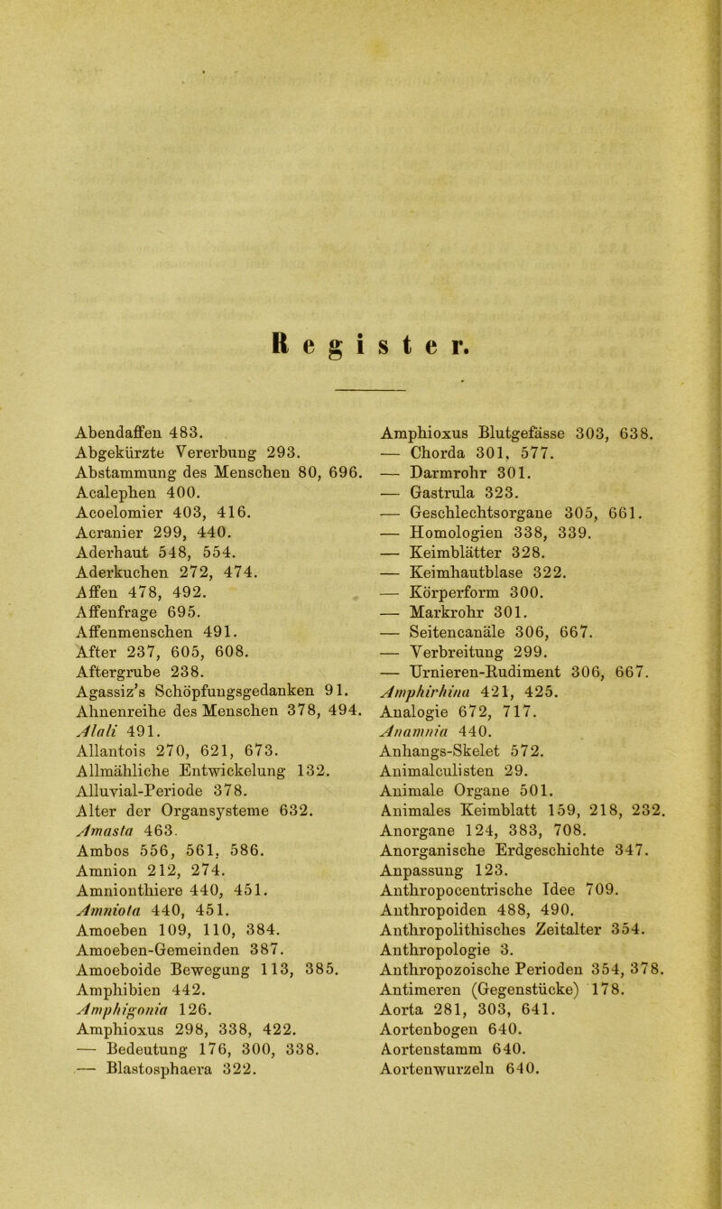 Register. Abendaffen 483. Abgekürzte Vererbung 293. Abstammung des Menschen 80, 696. Acalephen 400. Acoelomier 403, 416. Acranier 299, 440. Aderhaut 548, 554. Aderkuchen 272, 474. Affen 478, 492. Affenfrage 695. Affenmenschen 491. After 237, 605, 608. After grübe 238. Agassiz’s Schöpfungsgedanken 91. Ahnenreihe des Menschen 378, 494. Mali 491. Allantois 270, 621, 673. Allmähliche Entwickelung 132. Alluyial-Periode 378. Alter der Organsj^steme 632. Amasta 463. Ambos 556, 561, 586. Amnion 212, 274. Amnionthiere 440, 451. Amniota 440, 451. Amoeben 109, 110, 384. Amoeben-Gemeinden 387. Amoeboide Bewegung 113, 385. Amphibien 442. Amphigonia 126. Amphioxus 298, 338, 422. — Bedeutung 176, 300, 338. — Blastosphaera 322. Amphioxus Blutgefässe 303, 638. — Chorda 301. 577. — Darmrohr 301. — Gastrula 323. — Geschlechtsorgane 305, 661. — Homologien 338, 339. — Keimblätter 328. — Keimhautblase 322. — Körperform 300. — Markrohr 301. — Seitencanäle 306, 667. — Verbreitung 299. — Urnieren-Budiment 306, 667. Arnphirhina 421, 425. Analogie 672, 717. Ananima 440. Anhangs-Skelet 572. Animalculisten 29. Animale Organe 501. Animales Keimblatt 159, 218, 232. Anorgane 124, 383, 708. Anorganische Erdgeschichte 347. Anpassung 123. Anthropocentrische Idee 709. Anthropoiden 488, 490. Anthropolithisches Zeitalter 354. Anthropologie 3. Anthropozoische Perioden 354, 378. Antimeren (Gegenstücke) 178. Aorta 281, 303, 641. Aortenbogen 640. Aortenstamm 640. Aortenwurzeln 640.