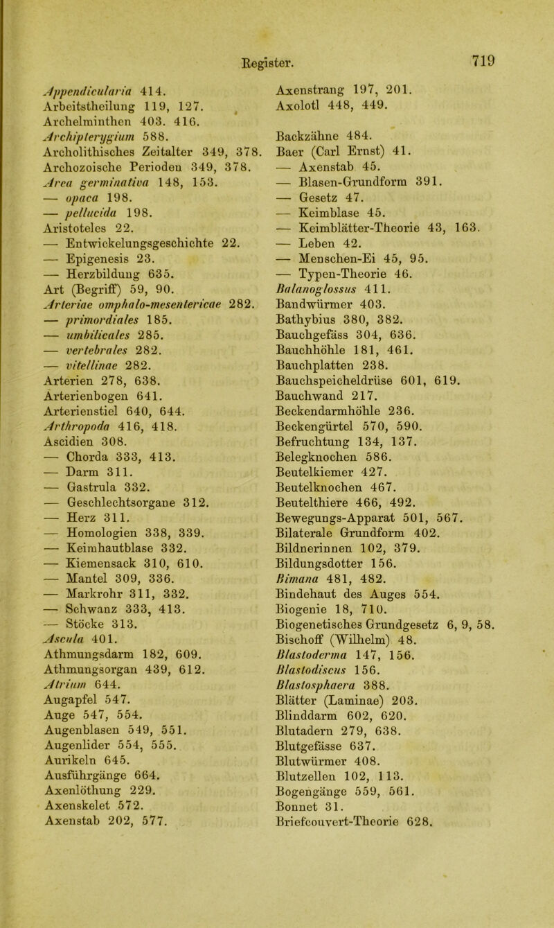 Appendicularia 414. Arbeitsteilung 119, 127. Archelminthen 403. 416. Archipterygium 588. Archolithisches Zeitalter 349, 378. Archozoische Perioden 349, 378. Area germinativa 148, 153. — opaca 198. — pellucida 198. Aristoteles 22. — Entwicklungsgeschichte 22. — Epigenesis 23. — Herzbildung 635. Art (Begriff) 59, 90. Arlcriae omphalo-mesentericae 282. — primordiales 185. — umbilicales 285. — vertebrales 282. — vitellinae 282. Arterien 278, 638. Arterienbogen 641. Arterienstiel 640, 644. Arthropoda 416, 418. Ascidien 308. — Chorda 333, 413. — Darm 311. — Gastrula 332. — Geschlechtsorgane 312. — Herz 311. — Homologien 338, 339. — Keimhautblase 332. — Kiemensack 310, 610. — Mantel 309, 336. — Markrohr 311, 332. — Schwanz 333, 413. — Stöcke 313. Aseula 401. Athmungsdarm 182, 609. Athmungsorgan 439, 612. Atrium 644. Augapfel 547. Auge 547, 554. Augenblasen 549, 551. Augenlider 554, 555. Aurikeln 645. Ausfuhrgänge 664. Axenlöthung 229. Axenskelet 572. Axenstab 202, 577. Axenstrang 197, 201. Axolotl 448, 449. Backzähne 484. Baer (Carl Ernst) 41. — Axenstab 45. — Blasen-Grundform 391. — Gesetz 47. — Keimblase 45. — Keimblätter-Theorie 43, 163. — Leben 42. — Menschen-Ei 45, 95. — Typen-Theorie 46. Balanoglossus 411. Bandwürmer 403. Bathybius 380, 382. Bauchgefäss 304, 636. Bauchhöhle 181, 461. Bauchplatten 238. Bauchspeicheldrüse 601, 619. Bauchwand 217. Beckendarmhöhle 236. Beckengürtel 570, 590. Befruchtung 134, 137. Belegknochen 586. Beutelkiemer 427. Beutelknochen 467. Beuteltiere 466, 492. Bewegungs-Apparat 501, 567. Bilaterale Grundform 402. Bildnerinnen 102, 379. Bildungsdotter 156. Bimana 481, 482. Bindehaut des Auges 554. Biogenie 18, 710. Biogenetisches Grundgesetz 6, 9, 58. Bischoff (Wilhelm) 48. Blastodcrma 147, 156. Blastodiscus 156. Blastosphaera 388. Blätter (Laminae) 203. Blinddarm 602, 620. Blutadern 279, 638. Blutgefässe 637. Blutwürmer 408. Blutzellen 102, 113. Bogengänge 559, 561. Bonnet 31. Briefcouvert-Theorie 628.