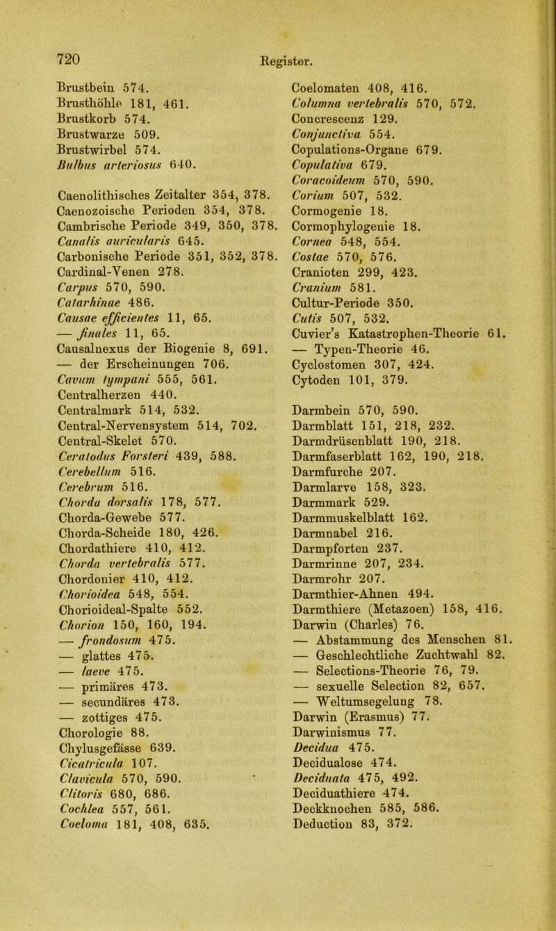 Brustbein 574. Brusthöhle 181, 461. Brustkorb 574. Brustwarze 509. Brustwirbel 574. Bulbus arteriosus 640. Caenolithisches Zeitalter 354, 378. Caenozoische Perioden 354, 378. Cambrische Periode 349, 350, 378. Canulis aurtcularis 645. Carbonische Periode 351, 352, 378. Cardinal-Venen 278. Carpus 570, 590. Catarhinae 486. Causae efßcientes 11, 65. — finales 11, 65. Causalnexus der Biogenie 8, 691. — der Erscheinungen 706. Cavum fympani 555, 561. Centralherzen 440. Centralmark 514, 532. Central-Nerven System 514, 702. Central-Skelet 570. Ceralodus Forsteri 439, 588. Cerebellum 516. Cerebrum 516. Chorda dorsalis 178, 577. Chorda-Gewebe 577. Chorda-Scheide 180, 426. Chordathiere 410, 412. Ch orda vertcbralis 577. Chordonier 410, 412. Chorioidea 548, 554. Chorioideal-Spalte 552. Chorion 150, 160, 194. — frondosum 475. — glattes 475. — laeve 475. — primäres 473. — secundäres 473. — zottiges 475. Chorologie 88. Chylusgefässe 639. Cicatricula. 107. Clavicula 570, 590. Clitoris 680, 686. Cochlea 557, 561. Coeloma 181, 408, 635. Coelomaten 408, 416. Columna verlebralis 570, 572. Concrescenz 129. Conjuncliva 554. Copulations-Organe 679. Copulativa 679. Coracoideum 570, 590. Corium 507, 532. Cormogenie 18. Cormophylogenie 18. Cornea 548, 554. Costae 570, 576. Cranioten 299, 423. Cranium 581. Cultur-Periode 350. Cutis 507, 532. Cuvier’s Katastrophen-Theorie 61. — Typen-Theorie 46. Cyclostomen 307, 424. Cytoden 101, 379. Darmbein 570, 590. Darmblatt 151, 218, 232. Darmdrüsenblatt 190, 218. Darmfaserblatt 162, 190, 218. Darmfurche 207. Darmlarve 158, 323. Darmmark 529. Darmmuskelblatt 162. Darmnabel 216. Darmpforten 237. Darmrinne 207, 234. Darmrohr 207. Darmthier-Ahnen 494. Darmthiere (Metazoen) 158, 416. Darwin (Charles) 76. — Abstammung des Menschen 81. — Geschlechtliche Zuchtwahl 82. — Selections-Theorie 76, 79. — sexuelle Selection 82, 657. — Weltumsegelung 78. Darwin (Erasmus) 77. Darwinismus 77. Decidua 475. Decidualose 474. Deciduata 475, 492. Deciduathiere 474. Deckknochen 585, 586. Deduction 83, 372.