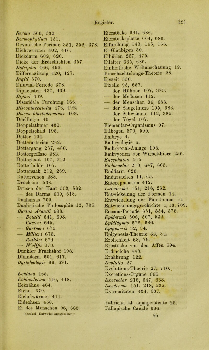 Derma 506, 532. Dermophyllum 151. Devonische Periode 351, 352, 378. Di chtwürrner 402, 416. Dickdarm 602, 620. Dicke der Erdschichten 357. Didelphia 466, 492. Differenzirung 120, 127. Digiti 570. Diluvial-Periode 378. Dipneusten 437, 439. Dipnoi 439. Discoidale Eurchung 166. Discoplacentalia 476, 492. Discus blästodermicus 108. Doellinger 40. Doppelathmer 439. Doppelschild 198. Dotter 104. Dotterarterien 282. Dottergang 237, 480. Dottergefässe 282. Dotterhaut 107, 712. Dotterhöhle 107. Dottersack 212, 269. Dottervenen 283. Drucksinn 538. Drüsen der Haut 508, 532. — des Darms 609, 618. Dualismus 709. Dualistische Philosophie 12, 706. Ductus Aranlii 693. — Botalli 641, 693. — Cuvieri 645. — Gartneri 675. — Mülleri 673. — Ruthkei 674 — Wolffii 673. Dunkler Eruchthof 198. Dünndarm 601, 617. Dysteleologie 86, 691. Ec hi dtta 465. Ech in oderm a 416, 418. Eckzähne 484. Eichel 679. Eichelwürmer 411. Eidechsen 456. Ei des Menschen 96, 683. Haeckel, Entwickelungsgeschichte. Eierstöcke 661, 686. Eierstocksplatte 664, 686. Eifurchung 143, 145, 166. Ei-Gläubigen 30. Eihüllen 267, 475. Eileiter 665, 686. Einheitliche Weltanschauung 12. Ei ns ch achtelun gs-Theori e 28. Eiszeit 350. Eizelle 95, 657. — der Hühner 107, 385. —- der Medusen 112. — der Menschen 96, 683. — der Säugethiere 105, 683. — der Schwämme 112, 385. — der Yögel 107. Elementar-Organismus 9 7. Ellbogen 570, 590. Embryo 4. Embryologie 6. Embryonal-Anlage 198. Embryonen der Wirbelthiere 256. Encephalon 515. Endocoelar 218, 647, 663. Enddarm 620. Endursachen 11, 65. Enteropneusten 412. Enloderma 151, 218, 232. Entwickelung der Formen 14. Entwickelung der Functionen 14. Entwickelungsgeschichte 1, 18, 709. Eocaen-Periode 351, 354, 378. Epidermis 506, 507, 532. Epididymis 676, 686. Epigenesis 32, 34. Epigenesis-Theorie 32, 34. Erblichkeit 68, 79. Erbstücke von den Affen 694. Erdmolche 448. Ernährung 122. Evolulio 27. Evolutions-Theorie 27, 710. Excretions-Organe 666. Exocoelar 218, 647, 663. Exoderma 151, 218, 232. Extremitäten 434, 587. Fabricius ab aquapendente 25. Fallopi sehe Canäle 686. 46