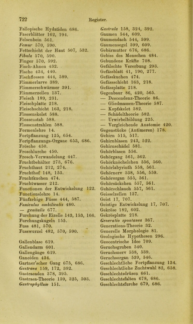 Fallopische Hydatiden 686. Faserblätter 162, 194. Felsenbein 561. Femur 570, 590. Fettschicht der Haut 507, 532. Fibula 570, 590. Finger 570, 592. Fisch-Ahnen 432. Fische 434, 440. Fischflossen 444, 589. Flimmerlarve 389. Flimmerschwärmer 391. Flimmerzellen 137. Fleisch 189, 231. Fleischplatte 218. Fleischschicht 163, 218. Flossenskelet 588. Flossenstab 588. Flossenstrahlen 588. Formenlehre 14. Fortpflanzung 125, 654. Fortpflanzungs-Organe 653, 686. Frösche 450. Froschlurche 450. Frosch-Verwandelung 447. Fruchtbehälter 273, 676. Fruchthaut 212, 274. Fruchthof 148, 153. Fruchtkuchen 474. Fruchtwasser 212. Functionen der Entwickelung 122. Functionslehre 14. Fünfzehige Füsse 444, 587. Funiculus umbilicalis 480. — genitalis 677. Furchung der Eizelle 143, 153, 166. Furchungskugeln 155. Fuss 481, 570. Fusswurzel 482, 570, 590. * Gallenblase 619. Gallendarm 601. Gallengänge 619. Ganoiden 434. Gartner’scher Gang 675, 686. Gastraea 159, 172, 392. Gastraeaden 378, 395. Gastraea-Theorie 159, 325, 503. Gastrophyllum 151. Gas fr ula 158, 324, 392. Gaumen 544, 609. Gaumendach 544, 599. Gaumensegel 599, 609. Gebärmutter 676, 686. Gebiss des Menschen 484. Gebundene Kräfte 708. Gefälschte Vererbung 293. Gefässblatt 41, 190, 277. Gefässkuchen 474. Gefässschicht 163, 218. Gefässplatte 218. Gegenbaur 86, 420, 565. — Descendenz-Theorie 86. — Gliedmassen-Theorie 587. — Kopfskelet 582. — Schädeltheorie 582. — Urwirbelbildung 225. — Vergleichende Anatomie 420. Gegenstücke (Antimeren) 178. Gehirn 515, 517. Gehirnblasen 243, 522. Gehirnschädel 581. Gehörblasen 556. Gehörgang 561, 562. Gehörknöchelchen 556, 560. Gehörlabyrinth 558, 561. Gehörnerv 538, 556, 559. Gehörorgan 555, 561. Gehörsäckchen 557, 561. Gehörschlauch 557, 561. Geisselzellen 137. Geist 17, 707. Geistige Entwickelung 17, 707. Gekröse 182, 602. Gekrösplatte 218. Generatio sponianea 367. Generations-Theorie 32. Generelle Morphologie 81. Geologische Hypothesen 296. Geocentrische Idee 709. Geruchsgruben 540. Geruchsnerv 538, 539. Geruchsorgan 539, 546. Geschlechtliche Fortpflanzung 134. Geschlechtliche Zuchtwahl 82, 658. Geschlechtsdrüsen 661. Geschlechtsfalten 678, 686. Geschlechtsfurche 679, 686.