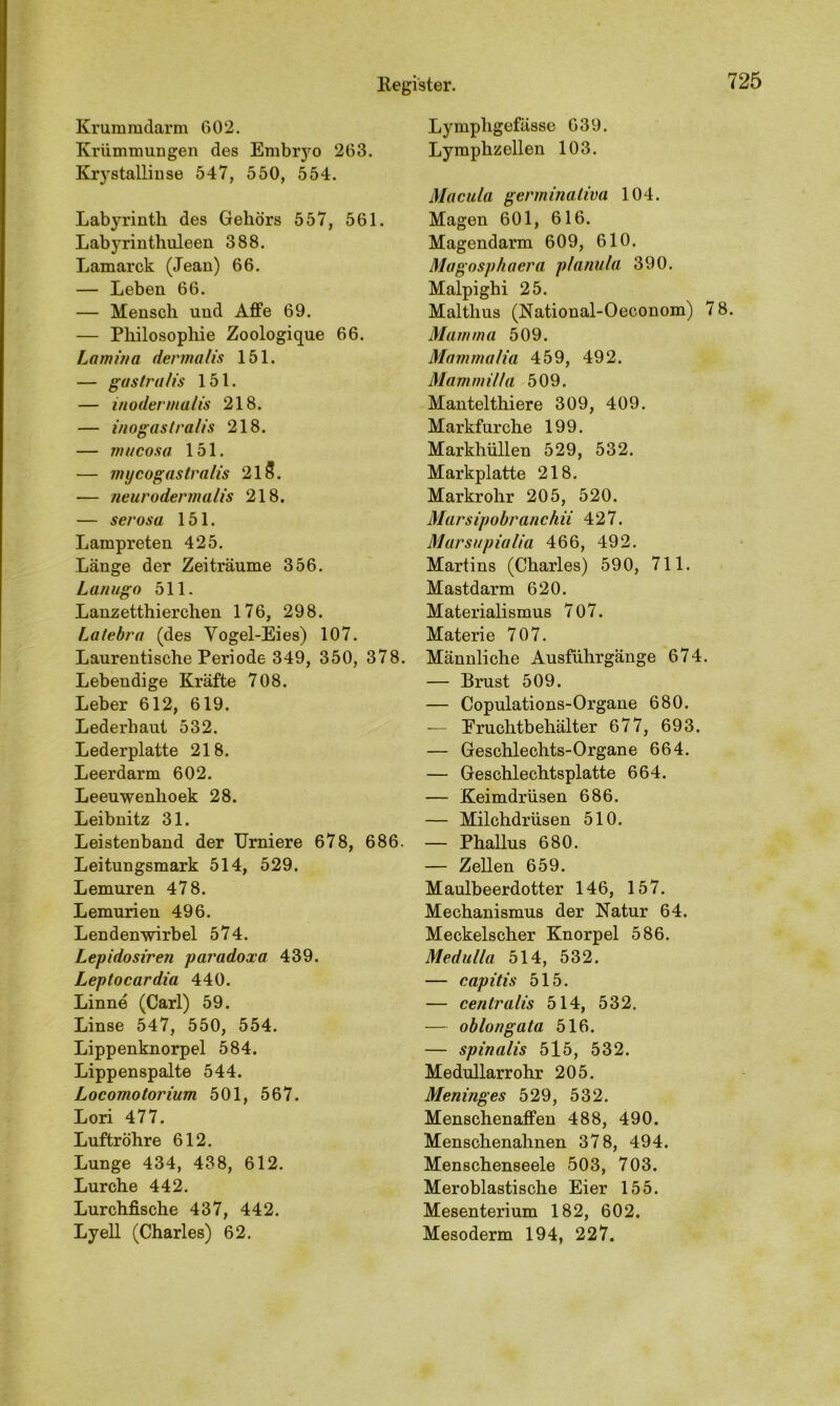 Kr um mdarm 602. Krümmungen des Embryo 263. Krystallinse 547, 550, 554. Labyrinth des Gehörs 557, 561. Lab3Trinthuleen 388. Lamarck (Jean) 66. — Leben 66. — Mensch und Affe 69. — Philosophie Zoologique 66. Lamina dermalis 151. — gastralis 151. — inodermalis 218. — inogastra/is 218. — mucosa 151. — mijcogastralis 213. — neurodermalis 218. — serosa 151. Lampreten 425. Länge der Zeiträume 356. Lanugo 511. Lanzetthierchen 176, 298. Latebra (des Vogel-Eies) 107. Laurentische Periode 349, 350, 378. Lebendige Kräfte 708. Leber 612, 619. Lederhaut 532. Lederplatte 218. Leerdarm 602. Leeuwenhoek 28. Leibnitz 31. Leistenband der Urniere 678, 686. Leitungsmark 514, 529. Lemuren 478. Lemurien 496. Lendenwirbel 574. Lepidosiren paradoxa 439. Leptocardia 440. Linne (Carl) 59. Linse 547, 550, 554. Lippenknorpel 584. Lippenspalte 544. Locomotorium 501, 567. Lori 477. Luftröhre 612. Lunge 434, 438, 612. Lurche 442. Lurchfische 437, 442. Lyell (Charles) 62. Lympligefässe 639. Lymphzellen 103. Macula germinaliva 104. Magen 601, 616. Magendarm 609, 610. Magosphaera planula 390. Malpighi 25. Malthus (National-Oeconom) 78. Mamma 509. Mammalia 459, 492. Mammilla 509. Mantelthiere 309, 409. Markfurche 199. Markhüllen 529, 532. Markplatte 218. Markrohr 205, 520. Marsipobranchii 427. Marsupialia 466, 492. Martins (Charles) 590, 711. Mastdarm 620. Materialismus 707. Materie 707. Männliche Ausführgänge 674. — Brust 509. — Copulations-Organe 680. — Eruchtbehälter 677, 693. — Geschlechts-Organe 664. — Geschlechtsplatte 664. — Keimdrüsen 686. — Milchdrüsen 510. — Phallus 680. — Zellen 659. Maulbeerdotter 146, 157. Mechanismus der Natur 64. Meckelscher Knorpel 586. Medulla 514, 532. — capitis 515. — centralis 514, 532. — oblongata 516. — spinalis 515, 532. Medullarrohr 205. Meninges 529, 532. Menschenaffen 488, 490. Menschenahnen 378, 494. Menschenseele 503, 703. Meroblastische Eier 155. Mesenterium 182, 602. Mesoderm 194, 227.