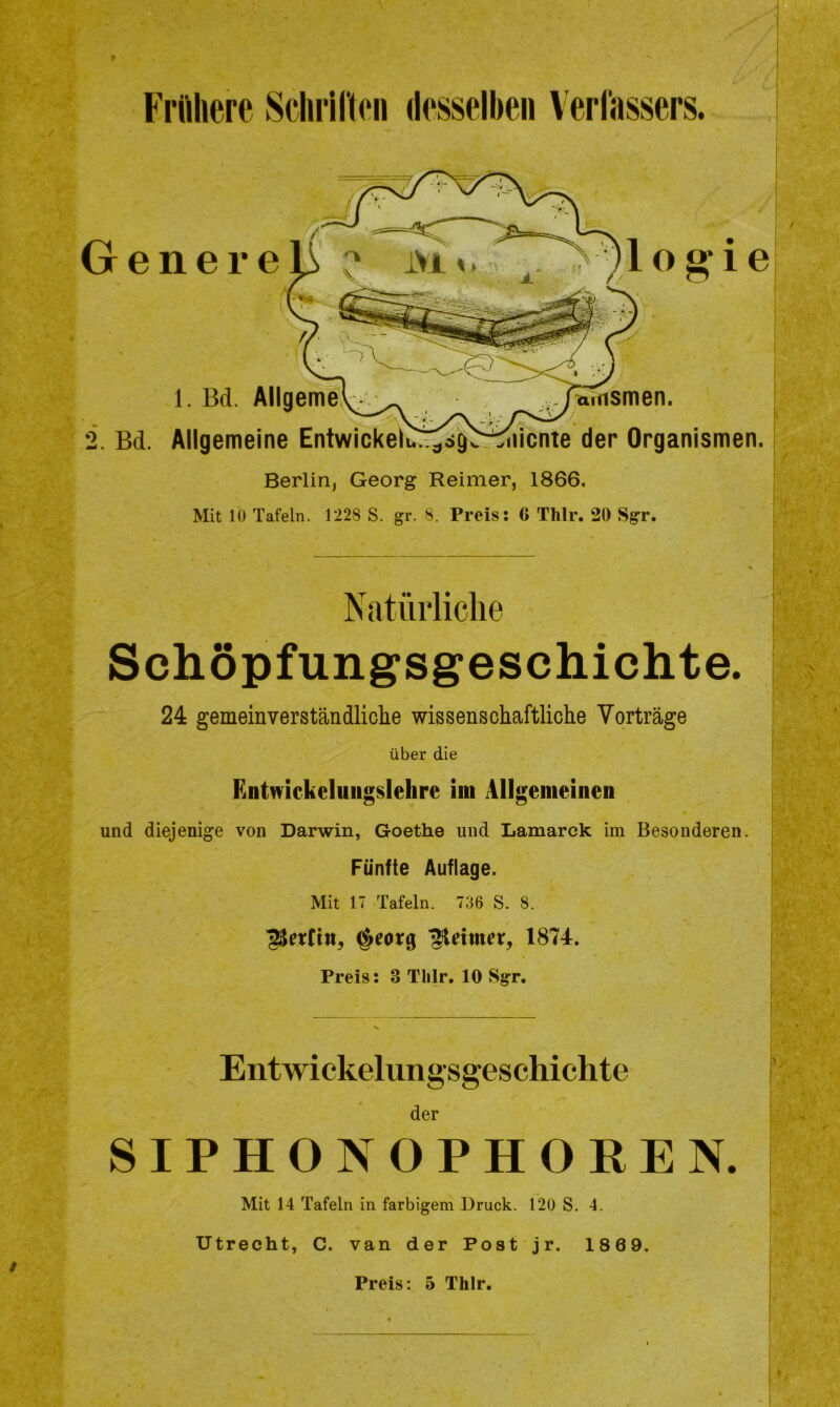 Frühere Schriften desselben Verfassers. Genere 1 o g* i e 1. Bd. Allgeme\^__ famsmen. 2. Bd. Allgemeine Entwickeli^ög^iiicnte der Organismen. Berlin, Georg Reimer, 1866. Mit 10 Tafeln. 1228 S. gr. 8. Preis: 6 Thlr. 20 Sgr. Natürliche Schöpfungsgeschichte. 24 gemeinverständliche wissenschaftliche Vorträge über die Entwickelungslelire im Allgemeinen und diejenige von Darwin, Goethe und Lamarck im Besonderen. Fünfte Auflage. Mit 17 Tafeln. 736 S. 8. $eorg Reimer, 1874. Preis: 3 Tlilr. 10 Sgr. Entwickelungsgeschichte der SIPHON OPHOREN. Mit 14 Tafeln in farbigem Druck. 120 S. 4. Utrecht, C. van der Post jr. 1869. Preis: 5 Thlr.