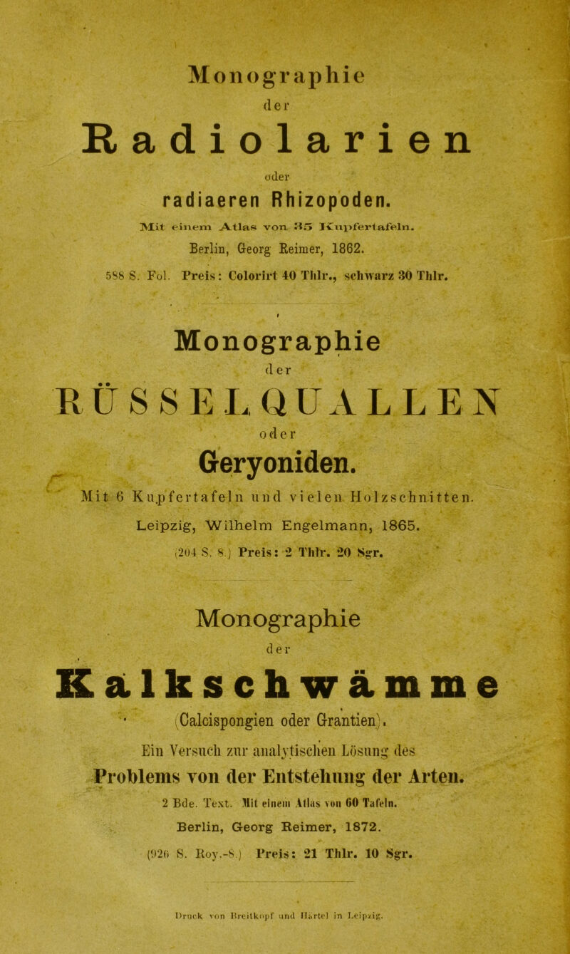 Monographie der Eadiolarien oder radiaeren Rhizopoden. ISXit einem Atlas von JCnpfertaffeln. Berlin, Georg Reimer, 1862. 5S8 S. Fol. Preis: Colorirt 40 Thlr., schwarz 3Ö Thlr. i Monographie der RÜSSELQUALLEN oder Geryoniden. Mit G Ku.pfertafeln und vielen Holzschnitten. Leipzig, Wilhelm Engelmann, 1865. (204 S. 8.) Preis: 2 Thlr. 20 Ngr. Monographie der * Kalkschwämme (Calcispongien oder Grantien). Ein Versuch zur analytischen Lösung des Problems von der Entstehung der Arten. 2 Bde. Text. Mit einem Atlas von 00 Talein. Berlin, Georg Reimer, 1872. (020 S. Boy.-8.) Preis: 21 Thlr. 10 Sgr. Druck von Breitkopf mul Harte! in Leipzig.