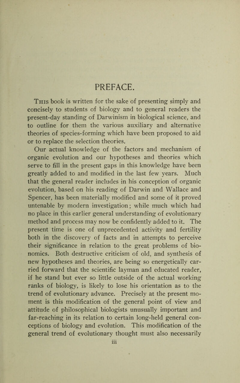 PREFACE. This book is written for the sake of presenting simply and concisely to students of biology and to general readers the present-day standing of Darwinism in biological science, and to outline for them the various auxiliary and alternative theories of species-forming which have been proposed to aid or to replace the selection theories. Our actual knowledge of the factors and mechanism of organic evolution and our hypotheses and theories which serve to fill in the present gaps in this knowledge have been greatly added to and modified in the last few years. Much that the general reader includes in his conception of organic evolution, based on his reading of Darwin and Wallace and Spencer, has been materially modified and some of it proved untenable by modern investigation; while much which had no place in this earlier general understanding of evolutionary method and process may now be confidently added to it. The present time is one of unprecedented activity and fertility both in the discovery of facts and in attempts to perceive their significance in relation to the great problems of bio- nomics. Both destructive criticism of old, and synthesis of new hypotheses and theories, are being so energetically car- ried forward that the scientific layman and educated reader, if he stand but ever so little outside of the actual working ranks of biology, is likely to lose his orientation as to the trend of evolutionary advance. Precisely at the present mo- ment is this modification of the general point of view and attitude of philosophical biologists unusually important and far-reaching in its relation to certain long-held general con- ceptions of biology and evolution. This modification of the general trend of evolutionary thought must also necessarily
