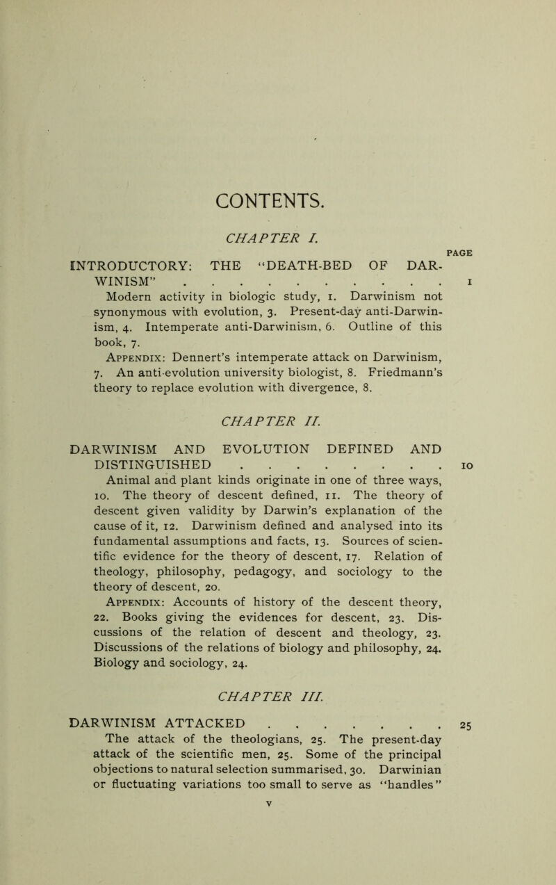 CONTENTS. CHAPTER I. PAGE INTRODUCTORY: THE “DEATH-BED OF DAR- WINISM” i Modern activity in biologic study, i. Darwinism not synonymous with evolution, 3. Present-day anti-Darwin- ism, 4. Intemperate anti-Darwinism, 6. Outline of this book, 7. Appendix: Dennert’s intemperate attack on Darwinism, 7. An anti-evolution university biologist, 8. Friedmann’s theory to replace evolution with divergence, 8. CHAPTER II. DARWINISM AND EVOLUTION DEFINED AND DISTINGUISHED 10 Animal and plant kinds originate in one of three ways, 10. The theory of descent defined, 11. The theory of descent given validity by Darwin’s explanation of the cause of it, 12, Darwinism defined and analysed into its fundamental assumptions and facts, 13. Sources of scien- tific evidence for the theory of descent, 17. Relation of theology, philosophy, pedagogy, and sociology to the theory of descent, 20. Appendix: Accounts of history of the descent theory, 22. Books giving the evidences for descent, 23. Dis- cussions of the relation of descent and theology, 23. Discussions of the relations of biology and philosophy, 24. Biology and sociology, 24. CHAPTER III DARWINISM ATTACKED 25 The attack of the theologians, 25, The present-day attack of the scientific men, 25. Some of the principal objections to natural selection summarised, 30. Darwinian or fluctuating variations too small to serve as “handles”