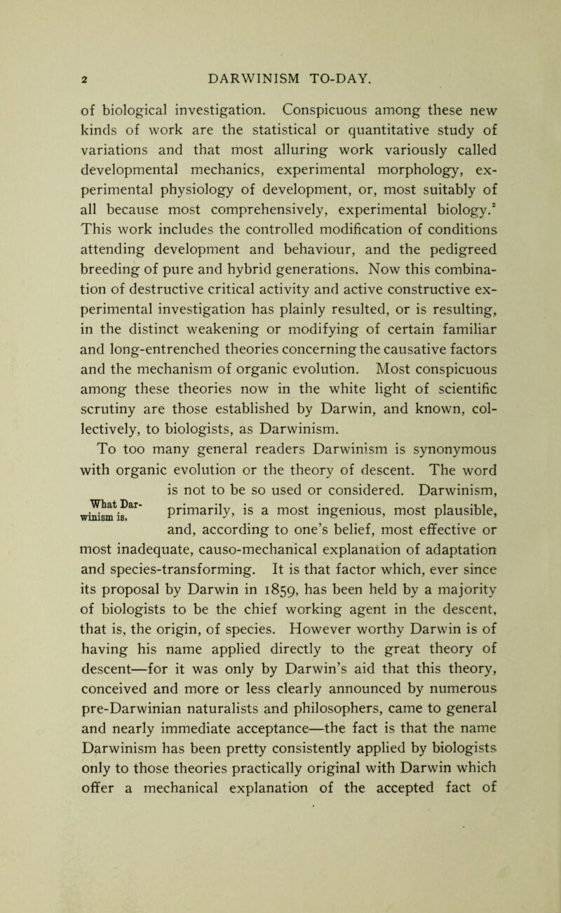 of biological investigation. Conspicuous among these new kinds of work are the statistical or quantitative study of variations and that most alluring work variously called developmental mechanics, experimental morphology, ex- perimental physiology of development, or, most suitably of all because most comprehensively, experimental biology.2 This work includes the controlled modification of conditions attending development and behaviour, and the pedigreed breeding of pure and hybrid generations. Now this combina- tion of destructive critical activity and active constructive ex- perimental investigation has plainly resulted, or is resulting, in the distinct weakening or modifying of certain familiar and long-entrenched theories concerning the causative factors and the mechanism of organic evolution. Most conspicuous among these theories now in the white light of scientific scrutiny are those established by Darwin, and known, col- lectively, to biologists, as Darwinism. To too many general readers Darwinism is synonymous with organic evolution or the theory of descent. The word is not to be so used or considered. Darwinism, whitemb**' primarily, is a most ingenious, most plausible, and, according to one’s belief, most effective or most inadequate, causo-mechanical explanation of adaptation and species-transforming. It is that factor which, ever since its proposal by Darwin in 1859, has been held by a majority of biologists to be the chief working agent in the descent, that is, the origin, of species. However worthy Darwin is of having his name applied directly to the great theory of descent—for it was only by Darwin’s aid that this theory, conceived and more or less clearly announced by numerous pre-Darwinian naturalists and philosophers, came to general and nearly immediate acceptance—the fact is that the name Darwinism has been pretty consistently applied by biologists only to those theories practically original with Darwin which offer a mechanical explanation of the accepted fact of