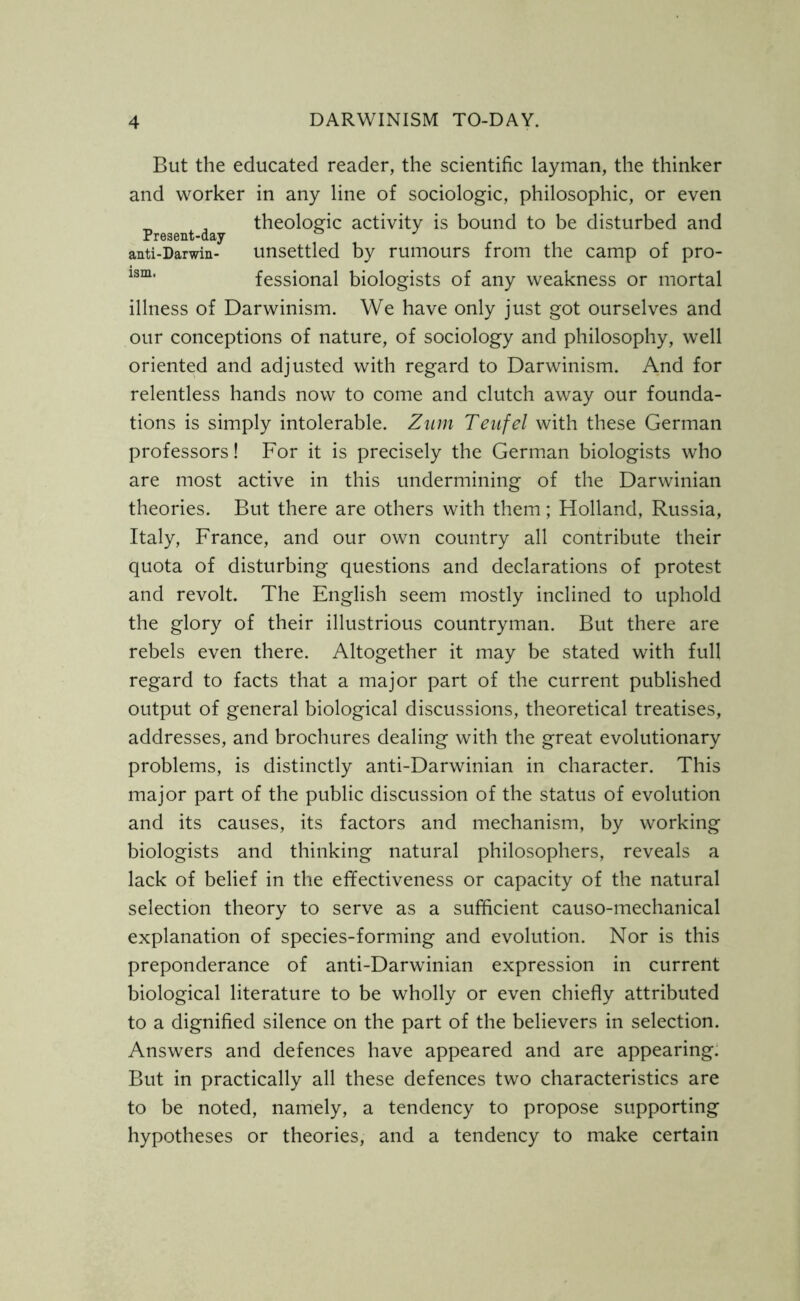 But the educated reader, the scientific layman, the thinker and worker in any line of sociologic, philosophic, or even „ , theologic activity is bound to be disturbed and Present-day anti-Darwin- unsettled by rumours from the camp of pro- lsm' fessional biologists of any weakness or mortal illness of Darwinism. We have only just got ourselves and our conceptions of nature, of sociology and philosophy, well oriented and adjusted with regard to Darwinism. And for relentless hands now to come and clutch away our founda- tions is simply intolerable. Zum Teufel with these German professors! For it is precisely the German biologists who are most active in this undermining of the Darwinian theories. But there are others with them; Holland, Russia, Italy, France, and our own country all contribute their quota of disturbing questions and declarations of protest and revolt. The English seem mostly inclined to uphold the glory of their illustrious countryman. But there are rebels even there. Altogether it may be stated with full regard to facts that a major part of the current published output of general biological discussions, theoretical treatises, addresses, and brochures dealing with the great evolutionary problems, is distinctly anti-Darwinian in character. This major part of the public discussion of the status of evolution and its causes, its factors and mechanism, by working biologists and thinking natural philosophers, reveals a lack of belief in the effectiveness or capacity of the natural selection theory to serve as a sufficient causo-mechanical explanation of species-forming and evolution. Nor is this preponderance of anti-Darwinian expression in current biological literature to be wholly or even chiefly attributed to a dignified silence on the part of the believers in selection. Answers and defences have appeared and are appearing. But in practically all these defences two characteristics are to be noted, namely, a tendency to propose supporting hypotheses or theories, and a tendency to make certain