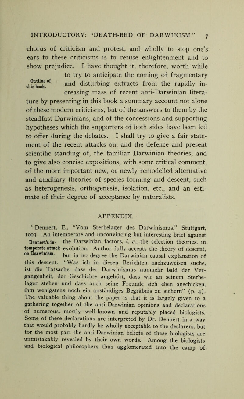 chorus of criticism and protest, and wholly to stop one’s ears to these criticisms is to refuse enlightenment and to show prejudice. I have thought it, therefore, worth while to try to anticipate the coming of fragmentary this^book °f anc* disturbing extracts from the rapidly in- creasing mass of recent anti-Darwinian litera- ture by presenting in this book a summary account not alone of these modern criticisms, but of the answers to them by the steadfast Darwinians, and of the concessions and supporting hypotheses which the supporters of both sides have been led to offer during the debates. I shall try to give a fair state- ment of the recent attacks on, and the defence and present scientific standing of, the familiar Darwinian theories, and to give also concise expositions, with some critical comment, of the more important new, or newly remodelled alternative and auxiliary theories of species-forming and descent, such as heterogenesis, orthogenesis, isolation, etc., and an esti- mate of their degree of acceptance by naturalists. APPENDIX. 1 Dennert, E., “Vom Sterbelager des Darwinismus,” Stuttgart, 1903. An intemperate and unconvincing but interesting brief against Dennert’s in- the Darwinian factors, i. e., the selection theories, in temperate attack evolution. Author fully accepts the theory of descent, on Darwinism. but jn no degree the Darwinian causal explanation of this descent. “Was ich in diesen Berichten nachzuweisen suche, ist die Tatsache, dass der Darwinismus nunmehr bald der Ver- gangenheit, der Geschichte angehort, dass wir an seinem Sterbe- lager stehen und dass auch seine Freunde sich eben anschicken, ihm wenigstens noch ein anstandiges Begrabnis zu sichern” (p. 4). The valuable thing about the paper is that it is largely given to a gathering together of the anti-Darwinian opinions and declarations of numerous, mostly well-known and reputably placed biologists. Some of these declarations are interpreted by Dr. Dennert in a way that would probably hardly be wholly acceptable to the declarers, but for the most part the anti-Darwinian beliefs of these biologists are unmistakably revealed by their own words. Among the biologists and biological philosophers thus agglomerated into the camp of