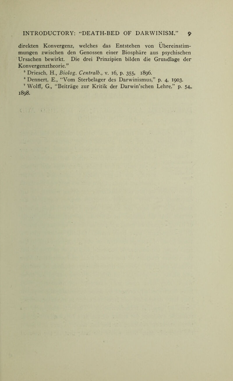 direkten Konvergenz, welches das Entstehen von Ubereinstim- mungen zwischen den Genossen einer Biosphare aus psychischen Ursachen bewirkt. Die drei Prinzipien bilden die Grundlage der Konvergenztheorie.” 6 Driesch, H., Biolog. Centralb., v. 16, p. 355, 1896. 6 Dennert, E., “Vom Sterbelager des Darwinismus,” p. 4, 1903. 7 Wolff, G., “Beitrage zur Kritik der Darwin’schen Lehre,” p. 54* 1898.