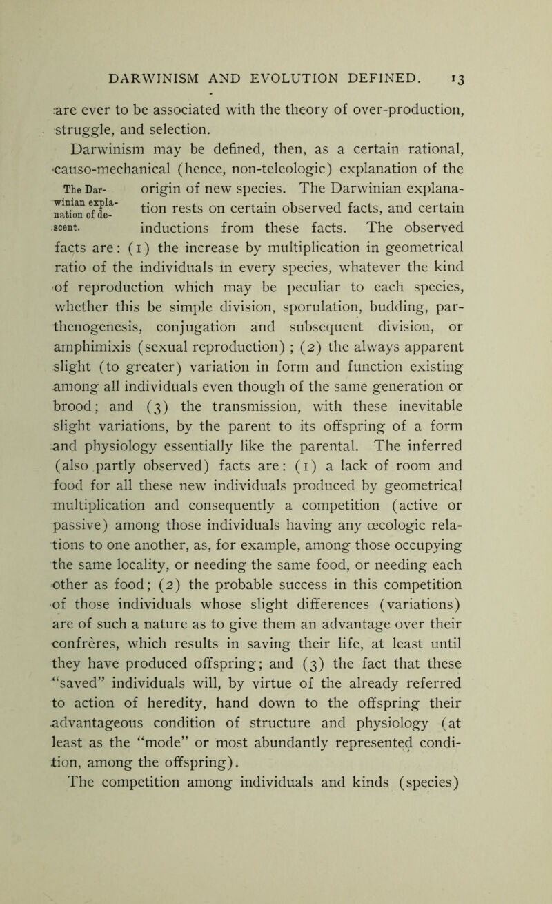 rare ever to be associated with the theory of over-production, •struggle, and selection. Darwinism may be defined, then, as a certain rational, causo-mechanical (hence, non-teleologic) explanation of the The Dar- origin of new species. The Darwinian explana- facts are: (1) the increase by multiplication in geometrical ratio of the individuals in every species, whatever the kind of reproduction which may be peculiar to each species, whether this be simple division, sporulation, budding, par- thenogenesis, conjugation and subsequent division, or amphimixis (sexual reproduction) ; (2) the always apparent slight (to greater) variation in form and function existing among all individuals even though of the same generation or brood; and (3) the transmission, with these inevitable slight variations, by the parent to its offspring of a form and physiology essentially like the parental. The inferred (also partly observed) facts are: (1) a lack of room and food for all these new individuals produced by geometrical multiplication and consequently a competition (active or passive) among those individuals having any oecologic rela- tions to one another, as, for example, among those occupying the same locality, or needing the same food, or needing each other as food; (2) the probable success in this competition of those individuals whose slight differences (variations) are of such a nature as to give them an advantage over their confreres, which results in saving their life, at least until they have produced offspring; and (3) the fact that these “saved” individuals will, by virtue of the already referred to action of heredity, hand down to the offspring their •advantageous condition of structure and physiology (at least as the “mode” or most abundantly represented condi- tion, among the offspring). The competition among individuals and kinds (species) winian expla- nation of de- scent. tion rests on certain observed facts, and certain inductions from these facts. The observed