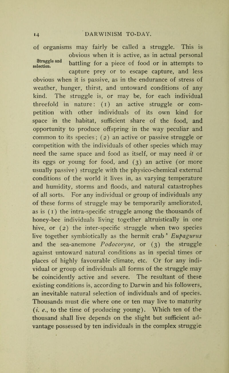 of organisms may fairly be called a struggle. This is obvious when it is active, as in actual personal JSS?* battling for a piece of food or in attempts to capture prey or to escape capture, and less obvious when it is passive, as in the endurance of stress of weather, hunger, thirst, and untoward conditions of any kind. The struggle is, or may be, for each individual threefold in nature: (i) an active struggle or com- petition with other individuals of its own kind for space in the habitat, sufficient share of the food, and opportunity to produce offspring in the way peculiar and common to its species; (2) an active or passive struggle or competition with the individuals of other species which may need the same space and food as itself, or may need it or its eggs or young for food, and (3) an active (or more usually passive) struggle with the physico-chemical external conditions of the world it lives in, as varying temperature and humidity, storms and floods, and natural catastrophes of all sorts. For any individual or group of individuals any of these forms of struggle may be temporarily ameliorated, as is (1) the intra-specific struggle among the thousands of honey-bee individuals living together altruistically in one hive, or (2) the inter-specific struggle when two species live together symbiotically as the hermit crab 8 Eupagurus and the sea-anemone Podocoryne, or (3) the struggle against untoward natural conditions as in special times or places of highly favourable climate, etc. Or for any indi- vidual or group of individuals all forms of the struggle may be coincidently active and severe. The resultant of these existing conditions is, according to Darwin and his followers,, an inevitable natural selection of individuals and of species. Thousands must die where one or ten may live to maturity (i. e., to the time of producing young). Which ten of the thousand shall live depends on the slight but sufficient ad- vantage possessed by ten individuals in the complex struggle