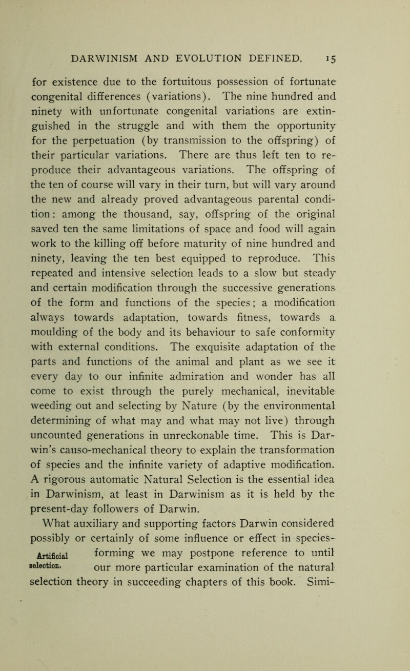 for existence due to the fortuitous possession of fortunate congenital differences (variations). The nine hundred and ninety with unfortunate congenital variations are extin- guished in the struggle and with them the opportunity for the perpetuation (by transmission to the offspring) of their particular variations. There are thus left ten to re- produce their advantageous variations. The offspring of the ten of course will vary in their turn, but will vary around the new and already proved advantageous parental condi- tion : among the thousand, say, offspring of the original saved ten the same limitations of space and food will again work to the killing off before maturity of nine hundred and ninety, leaving the ten best equipped to reproduce. This repeated and intensive selection leads to a slow but steady and certain modification through the successive generations of the form and functions of the species; a modification always towards adaptation, towards fitness, towards a moulding of the body and its behaviour to safe conformity with external conditions. The exquisite adaptation of the parts and functions of the animal and plant as we see it every day to our infinite admiration and wonder has all come to exist through the purely mechanical, inevitable weeding out and selecting by Nature (by the environmental determining of what may and what may not live) through uncounted generations in unreckonable time. This is Dar- win’s causo-mechanical theory to explain the transformation of species and the infinite variety of adaptive modification. A rigorous automatic Natural Selection is the essential idea in Darwinism, at least in Darwinism as it is held by the present-day followers of Darwin. What auxiliary and supporting factors Darwin considered possibly or certainly of some influence or effect in species- Artificial forming we may postpone reference to until selection, our more particular examination of the natural selection theory in succeeding chapters of this book. Simi-
