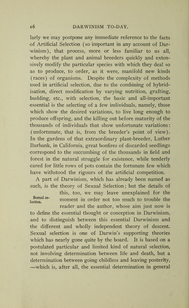 larly we may postpone any immediate reference to the facts of Artificial Selection (so important in any account of Dar- winism), that process, more or less familiar to us all, whereby the plant and animal breeders quickly and exten- sively modify the particular species with which they deal so as to produce, to order, as it were, manifold new kinds (races) of organisms. Despite the complexity of methods used in artificial selection, due to the combining of hybrid- isation, direct modification by varying nutrition, grafting, budding, etc., with selection, the basic and all-important essential is the selecting of a few individuals, namely, those which show the desired variations, to live long enough to produce offspring, and the killing out before maturity of the thousands of individuals that show unfortunate variations: (unfortunate, that is, from the breeder’s point of view). In the gardens of that extraordinary plant-breeder, Luther Burbank, in California, great bonfires of discarded seedlings •correspond to the succumbing of the thousands in field and forest in the natural struggle for existence, while tenderly cared for little rows of pots contain the fortunate few which have withstood the rigours of the artificial competition. A part of Darwinism, which has already been named as such, is the theory of Sexual Selection; but the details of this, too, we may leave unexplained for the lecUon^S6' moment in order not too much to trouble the reader and the author, whose aim just now is to define the essential thought or conception in Darwinism, and to distinguish between this essential Darwinism and the different and wholly independent theory of descent. Sexual selection is one of Darwin’s supporting theories which has nearly gone quite by the board. It is based on a postulated particular and limited kind of natural selection, not involving determination between life and death, but a ■determination between going childless and leaving posterity, —which is, after all, the essential determination in general