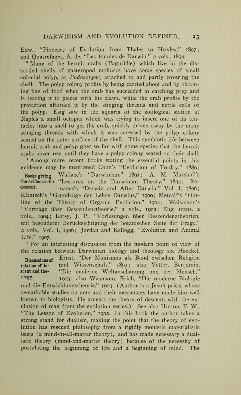 Edw., “Pioneers of Evolution from Thales to Huxley/' 1897; and Quatrefages, A. de, “Les Lmules de Darwin,” 2 vols., 1894. 3 Many of the hermit crabs (Paguridae) which live in the dis- carded shells of gasteropod molluscs have some species of small colonial polyp, as Podocoryne, attached to and partly covering the shell. The polyp colony profits by being carried about and by obtain- ing bits of food when the crab has succeeded in catching prey and is tearing it to pieces with his claws, while the crab profits by the protection afforded it by the stinging threads and nettle cells of the polyp. Esig saw in the aquaria of the zoological station at Naples a small octopus which was trying to insert one of its ten- tacles into a shell to get the crab, quickly driven away by the many stinging threads with which it was caressed by the polyp colony seated on the outer surface of the shell. This symbiotic life between hermit crab and polyp goes so far with some species that the hermit crabs never rest until they have a polyp colony seated on their shell. 4 Among more recent books stating the essential points in this evidence may be mentioned Conn’s “Evolution of To-day,” 1889; Books giving Wallace’s “Darwinism,” 1891; A. M. Marshall’s the evidences for “Lectures on the Darwinian Theory,” 1894; Ro- descent. manes’s “Darwin and After Darwin,” Vol. I, 1896; Klaatsch’s “Grundziige der Lehre Darwins,” 1900; Metcalf’s “Out- line of the Theory of Organic Evolution,” 1904; Weismann’s “Vortrage fiber Descendenztheorie,” 2 vols., 1902; Eng. trans. 2 vols., 1904; Lotsy, J. P., “Vorlesungen fiber Descendenztheorien, mit besonderer Berficksichtigung der botanischen Seite der Frage,” 2 vols., Vol. I, 1906; Jordan and Kellogg, “Evolution and Animal Life,” 1907. 5 For an interesting discussion from the modern point of view of the relation between Darwinian biology and theology see Haeckel, Discussions of Ernst, “Der Monismus als Band zwischen Religion relation of de- und Wissenschaft,” 1893; also Vetter, Benjamin, scent and the- “Die moderne Weltanschauung und der Mensch,” 1903; also Wasmann, Erich, “Die moderne Biologie und die Entwicklungstheorie,” 1904. (Author is a Jesuit priest whose remarkable studies on ants and their messmates have made him well known to biologists. He accepts the theory of descent, with the ex- clusion of man from the evolution series.) See also Hutton, F. W., “The Lesson of Evolution,” 1902. In this book the author takes a strong stand for dualism, making the point that the theory of evo- lution has rescued philosophy from a rigidly monistic materialistic basis (a mind-in-all-matter theory), and has made necessary a dual- istic theory (mind-and-matter theory) because of the necessity of postulating the beginning of life and a beginning of mind. The