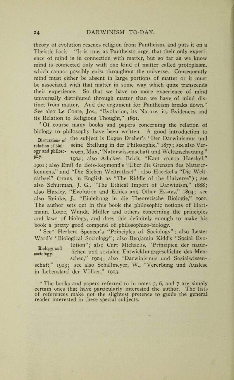 theory of evolution rescues religion from Pantheism, and puts it on a Theistic basis. “It is true, as Pantheists urge, that their only experi- ence of mind is in connection with matter, but so far as we know mind is connected only with one kind of matter called protoplasm, which cannot possibly exist throughout the universe. Consequently mind must either be absent in large portions of matter or it must be associated with that matter in some way which quite transcends their experience. So that we have no more experience of mind universally distributed through matter than we have of mind dis- tinct from matter. And the argument for Pantheism breaks down.” See also Le Conte, Jos., “Evolution, its Nature, its Evidences and its Relation to Religious Thought,” 1891. 6 Of course many books and papers concerning the relation of biology to philosophy have been written. A good introduction to Discussions of t^ie subject is Eugen Dreher’s “Der Darwinismus und relation of Mol- seine Stellung in der Philosophic,” 1877; see also Ver- ogy and philoso- worn, Max, “Naturwissenschaft und Weltanschauung,” 1904; also Adickes, Erich, “Kant contra Haeckel,” 1901; also Emil du Bois-Reymond’s “Uber die Grenzen des Naturer- kennens,” and “Die Sieben Weltrathsel”; also Haeckel’s “Die Welt- rathsel” (trans. in English as “The Riddle of the Universe”) ; see also Schurman, J. G., “The Ethical Import of Darwinism,” 1888; also Huxley, “Evolution and Ethics and Other Essays,” 1894; see also Reinke, J., “Einleitung in die Theoretische Biologie,” 1901. The author sets out in this book the philosophic notions of Hart- mann, Lotze, Wundt, Muller and others concerning the principles and laws of biology, and does this definitely enough to make his book a pretty good compend of philosophico-biology. 7 See* Herbert Spencer’s “Principles of Sociology”; also Lester Ward’s “Biological Sociology”; also Benjamin Kidd’s “Social Evo- Biolo and luti°n”; also Curt Michaelis, “Prinzipien der natiir- Bociology. lichen und sozialen Entwicklungsgeschichte des Men- schen,” 1904; also “Darwinismus und Sozialwissen- schaft,” 1903; see also Schallmeyer, W., “Vererbung und Auslese in Lebenslauf der Volker,” 1903. * The books and papers referred to in notes 5, 6, and 7 are simply certain ones that have particularly interested the author. The lists of references make not the slightest pretence to guide the general reader interested in these special subjects.