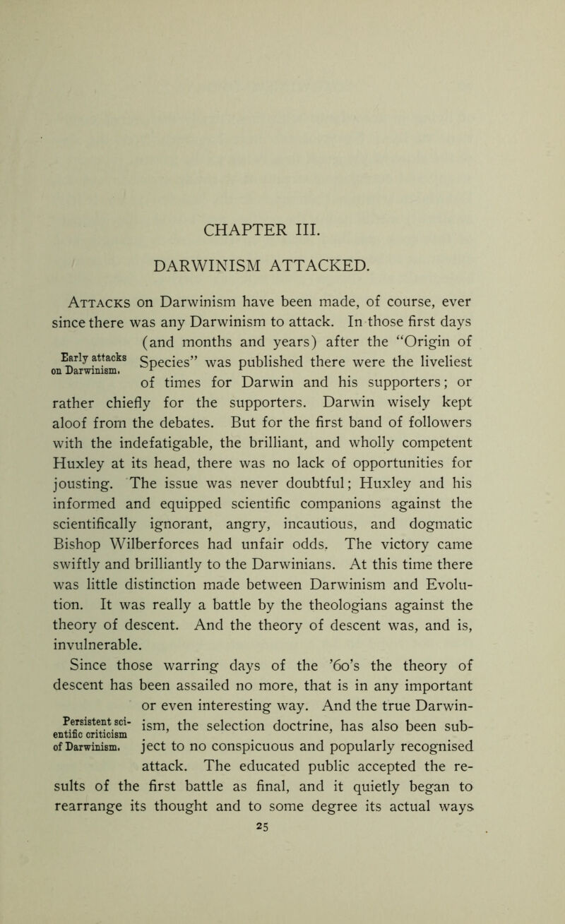 CHAPTER III. DARWINISM ATTACKED. Attacks on Darwinism have been made, of course, ever since there was any Darwinism to attack. In those first days (and months and years) after the “Origin of Early attacks $pecjes” was published there were the liveliest on Darwinism. 1 A of times for Darwin and his supporters; or rather chiefly for the supporters. Darwin wisely kept aloof from the debates. But for the first band of followers with the indefatigable, the brilliant, and wholly competent Huxley at its head, there was no lack of opportunities for jousting. The issue was never doubtful; Huxley and his informed and equipped scientific companions against the scientifically ignorant, angry, incautious, and dogmatic Bishop Wilberforces had unfair odds, The victory came swiftly and brilliantly to the Darwinians. At this time there was little distinction made between Darwinism and Evolu- tion. It was really a battle by the theologians against the theory of descent. And the theory of descent was, and is, invulnerable. Since those warring days of the ’6o’s the theory of descent has been assailed no more, that is in any important or even interesting way. And the true Darwin- Persisten1 sci- jsrn the selection doctrine, has also been sub- of Darwinism, ject to no conspicuous and popularly recognised attack. The educated public accepted the re- sults of the first battle as final, and it quietly began to rearrange its thought and to some degree its actual ways