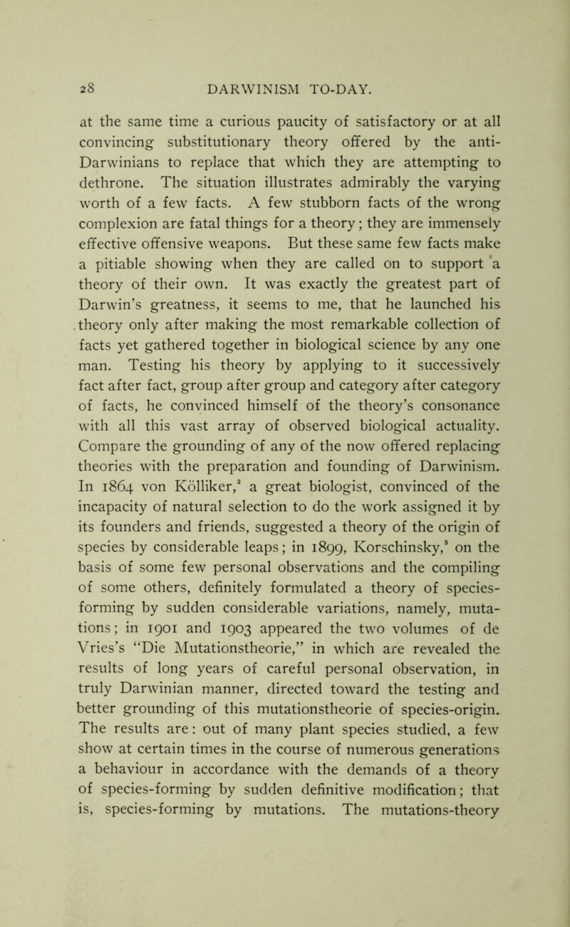 at the same time a curious paucity of satisfactory or at all convincing substitutionary theory offered by the anti- Darwinians to replace that which they are attempting to dethrone. The situation illustrates admirably the varying worth of a few facts. A few stubborn facts of the wrong complexion are fatal things for a theory; they are immensely effective offensive weapons. But these same few facts make a pitiable showing when they are called on to support a theory of their own. It was exactly the greatest part of Darwin’s greatness, it seems to me, that he launched his .theory only after making the most remarkable collection of facts yet gathered together in biological science by any one man. Testing his theory by applying to it successively fact after fact, group after group and category after category of facts, he convinced himself of the theory’s consonance with all this vast array of observed biological actuality. Compare the grounding of any of the now offered replacing theories with the preparation and founding of Darwinism. In 1864 von Kolliker,2 a great biologist, convinced of the incapacity of natural selection to do the work assigned it by its founders and friends, suggested a theory of the origin of species by considerable leaps; in 1899, Korschinsky,3 on the basis of some few personal observations and the compiling of some others, definitely formulated a theory of species- forming by sudden considerable variations, namely, muta- tions; in 1901 and 1903 appeared the two volumes of de Vries’s “Die Mutationstheorie,” in which are revealed the results of long years of careful personal observation, in truly Darwinian manner, directed toward the testing and better grounding of this mutationstheorie of species-origin. The results are: out of many plant species studied, a few show at certain times in the course of numerous generations a behaviour in accordance with the demands of a theory of species-forming by sudden definitive modification; that is, species-forming by mutations. The mutations-theory