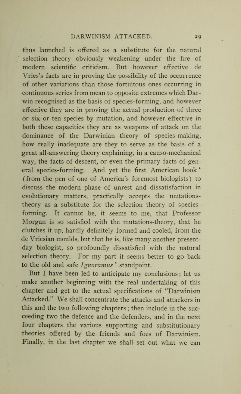 thus launched is offered as a substitute for the natural selection theory obviously weakening under the fire of modern scientific criticism. But however effective de Vries’s facts are in proving the possibility of the occurrence of other variations than those fortuitous ones occurring in continuous series from mean to opposite extremes which Dar- win recognised as the basis of species-forming, and however effective they are in proving the actual production of three or six or ten species by mutation, and however effective in both these capacities they are as weapons of attack on the dominance of the Darwinian theory of species-making, how really inadequate are they to serve as the basis of a great all-answering theory explaining, in a causo-mechanical way, the facts of descent, or even the primary facts of gen- eral species-forming. And yet the first American book4 (from the pen of one of America’s foremost biologists) to discuss the modern phase of unrest and dissatisfaction in evolutionary matters, practically accepts the mutations- theory as a substitute for the selection theory of species- forming. It cannot be, it seems to me, that Professor Morgan is so satisfied with the mutations-theory, that he clutches it up, hardly definitely formed and cooled, from the de Vriesian moulds, but that he is, like many another present- day biologist, so profoundly dissatisfied with the natural selection theory. For my part it seems better to go back to the old and safe Ignoramus 5 standpoint. But I have been led to anticipate my conclusions; let us make another beginning with the real undertaking of this chapter and get to the actual specifications of “Darwinism Attacked.” We shall concentrate the attacks and attackers in this and the two following chapters; then include in the suc- ceeding two the defence and the defenders, and in the next four chapters the various supporting and substitutionary theories offered by the friends and foes of Darwinism. Finally, in the last chapter we shall set out what we can