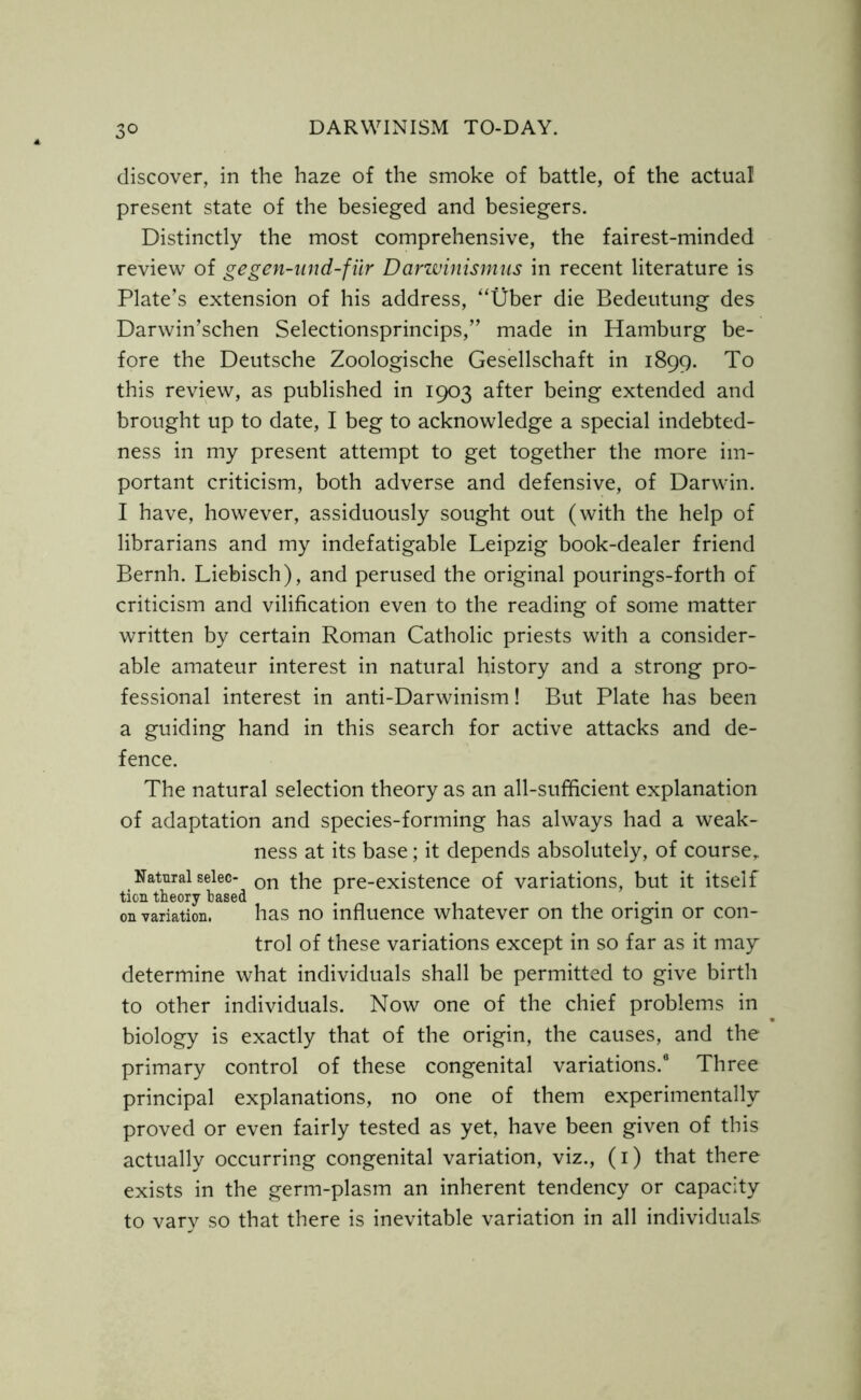 3° discover, in the haze of the smoke of battle, of the actual present state of the besieged and besiegers. Distinctly the most comprehensive, the fairest-minded review of gegen-und-fiir Darwinismus in recent literature is Plate’s extension of his address, “Uber die Bedeutung des Darwin’schen Selectionsprincips,” made in Hamburg be- fore the Deutsche Zoologische Gesellschaft in 1899. To this review, as published in 1903 after being extended and brought up to date, I beg to acknowledge a special indebted- ness in my present attempt to get together the more im- portant criticism, both adverse and defensive, of Darwin. I have, however, assiduously sought out (with the help of librarians and my indefatigable Leipzig book-dealer friend Bernh. Liebisch), and perused the original pourings-forth of criticism and vilification even to the reading of some matter written by certain Roman Catholic priests with a consider- able amateur interest in natural history and a strong pro- fessional interest in anti-Darwinism! But Plate has been a guiding hand in this search for active attacks and de- fence. The natural selection theory as an all-sufficient explanation of adaptation and species-forming has always had a weak- ness at its base; it depends absolutely, of course. Natural selec- on the pre-existence of variations, but it itself tion theory based . . on variation. has no influence whatever on the origin or con- trol of these variations except in so far as it may determine what individuals shall be permitted to give birth to other individuals. Now one of the chief problems in biology is exactly that of the origin, the causes, and the primary control of these congenital variations.6 Three principal explanations, no one of them experimentally proved or even fairly tested as yet, have been given of this actually occurring congenital variation, viz., (1) that there exists in the germ-plasm an inherent tendency or capacity to vary so that there is inevitable variation in all individuals