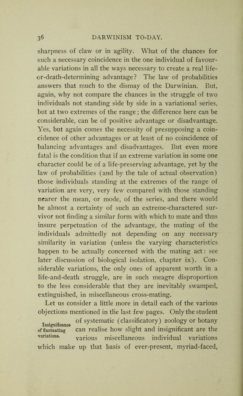 sharpness of claw or in agility. What of the chances for such a necessary coincidence in the one individual of favour- able variations in all the ways necessary to create a real life- or-death-determining advantage? The law of probabilities answers that much to the dismay of the Darwinian. But, again, why not compare the chances in the struggle of two individuals not standing side by side in a variational series, but at two extremes of the range; the difference here can be considerable, can be of positive advantage or disadvantage. Yes, but again comes the necessity of presupposing a coin- cidence of other advantages or at least of no coincidence of balancing advantages and disadvantages. But even more fatal is the condition that if an extreme variation in some one character could be of a life-preserving advantage, yet by the law of probabilities (and by the tale of actual observation) those individuals standing at the extremes of the range of variation are very, very few compared with those standing nearer the mean, or mode, of the series, and there would be almost a certainty of such an extreme-charactered sur- vivor not finding a similar form with which to mate and thus insure perpetuation of the advantage, the mating of the individuals admittedly not depending on any necessary similarity in variation (unless the varying characteristics happen to be actually concerned with the mating act: see later discussion of biological isolation, chapter ix). Con- siderable variations, the only ones of apparent worth in a Iife-and-death struggle, are in such meagre disproportion to the less considerable that they are inevitably swamped, extinguished, in miscellaneous cross-mating. Let us consider a little more in detail each of the various objections mentioned in the last few pages. Only the student of systematic (classificatory) zoology or botany Insignificance J of fluctuating can realise how slight and insignificant are the variations. various miscellaneous individual variations which make up that basis of ever-present, myriad-faced,