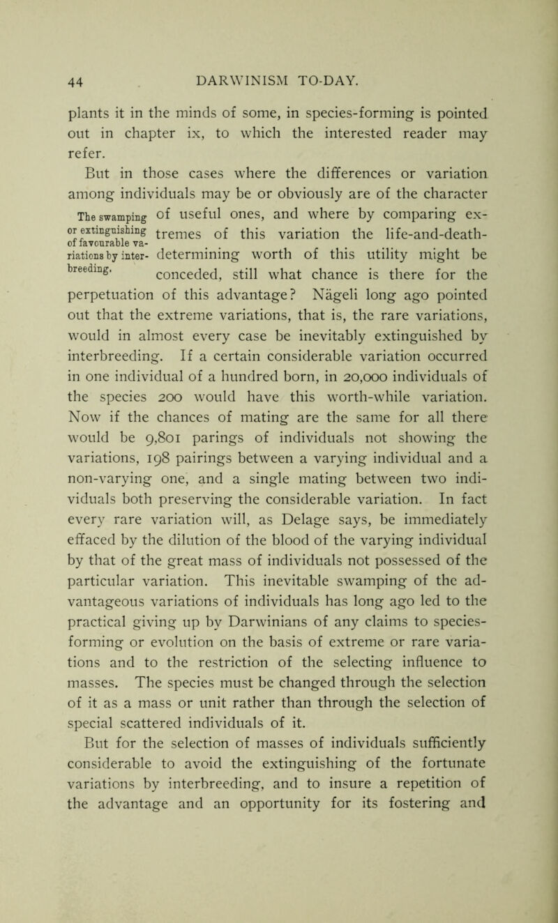 plants it in the minds of some, in species-forming is pointed out in chapter ix, to which the interested reader may refer. But in those cases where the differences or variation among individuals may be or obviously are of the character The swamping of useful ones, and where by comparing ex- or extinguishing tremes of this variation the life-and-death- of favourable va- riations by inter- determining worth of this utility might be breeding. conceded, still what chance is there for the perpetuation of this advantage? Nageli long ago pointed out that the extreme variations, that is, the rare variations, would in almost every case be inevitably extinguished by interbreeding. If a certain considerable variation occurred in one individual of a hundred born, in 20,000 individuals of the species 200 would have this worth-while variation. Now if the chances of mating are the same for all there would be 9,801 parings of individuals not showing the variations, 198 pairings between a varying individual and a non-varying one, and a single mating between two indi- viduals both preserving the considerable variation. In fact every rare variation will, as Delage says, be immediately effaced by the dilution of the blood of the varying individual by that of the great mass of individuals not possessed of the particular variation. This inevitable swamping of the ad- vantageous variations of individuals has long ago led to the practical giving up by Darwinians of any claims to species- forming or evolution on the basis of extreme or rare varia- tions and to the restriction of the selecting influence to masses. The species must be changed through the selection of it as a mass or unit rather than through the selection of special scattered individuals of it. But for the selection of masses of individuals sufficiently considerable to avoid the extinguishing of the fortunate variations by interbreeding, and to insure a repetition of the advantage and an opportunity for its fostering and