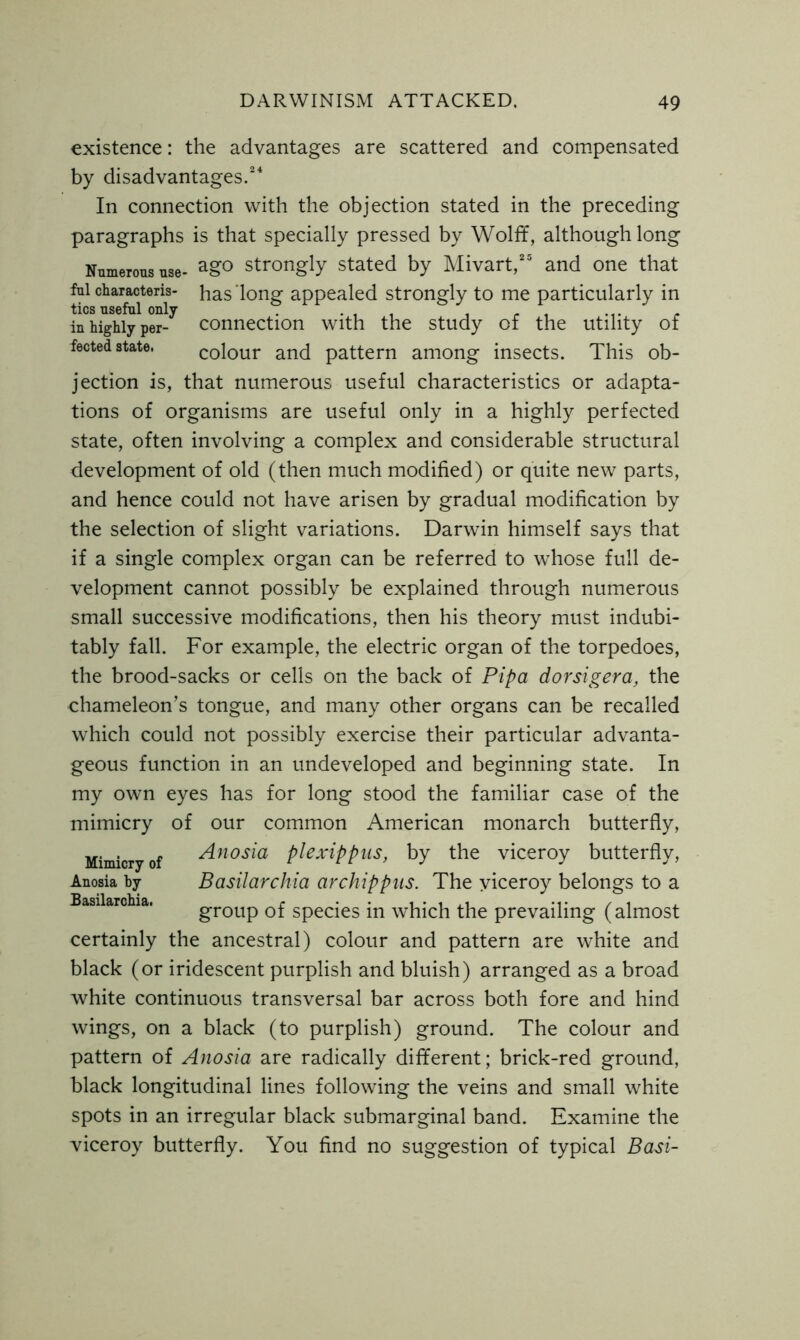 existence: the advantages are scattered and compensated by disadvantages.24 In connection with the objection stated in the preceding paragraphs is that specially pressed by Wolff, although long Numerous use- ago strongly stated by Mivart,” and one that ful characters- has long appealed strongly to me particularly in tics useful only in highly per- connection with the study of the utility of fected state. colour and pattern among insects. This ob- jection is, that numerous useful characteristics or adapta- tions of organisms are useful only in a highly perfected state, often involving a complex and considerable structural development of old (then much modified) or quite new parts, and hence could not have arisen by gradual modification by the selection of slight variations. Darwin himself says that if a single complex organ can be referred to whose full de- velopment cannot possibly be explained through numerous small successive modifications, then his theory must indubi- tably fall. For example, the electric organ of the torpedoes, the brood-sacks or cells on the back of Pipa dorsigera, the chameleon’s tongue, and many other organs can be recalled which could not possibly exercise their particular advanta- geous function in an undeveloped and beginning state. In my own eyes has for long stood the familiar case of the mimicry of our common American monarch butterfly, Mimicry of Anosia plexippus, by the viceroy butterfly, Anosia by Basilarchia archippus. The viceroy belongs to a group of species in which the prevailing (almost certainly the ancestral) colour and pattern are white and black (or iridescent purplish and bluish) arranged as a broad white continuous transversal bar across both fore and hind wings, on a black (to purplish) ground. The colour and pattern of Anosia are radically different; brick-red ground, black longitudinal lines following the veins and small white spots in an irregular black submarginal band. Examine the viceroy butterfly. You find no suggestion of typical Basi-