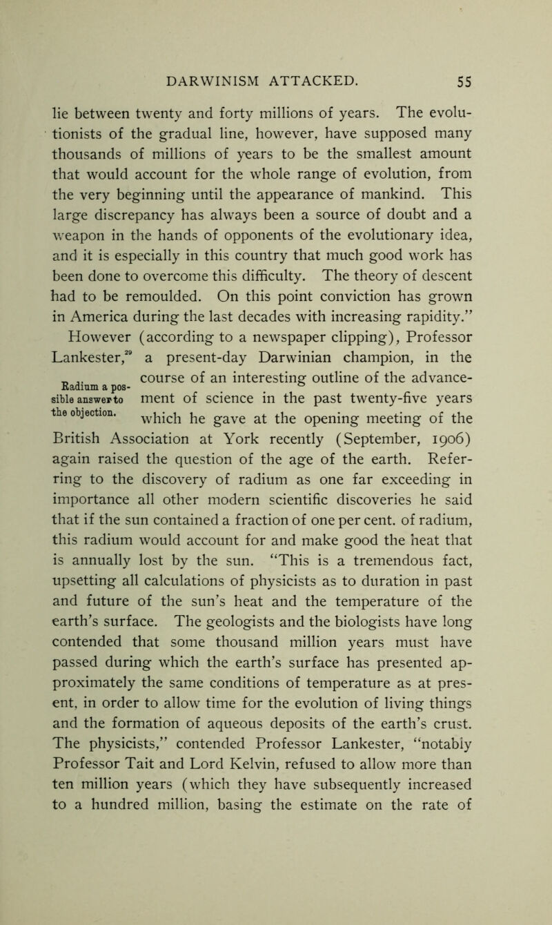 lie between twenty and forty millions of years. The evolu- tionists of the gradual line, however, have supposed many thousands of millions of years to be the smallest amount that would account for the whole range of evolution, from the very beginning until the appearance of mankind. This large discrepancy has always been a source of doubt and a weapon in the hands of opponents of the evolutionary idea, and it is especially in this country that much good work has been done to overcome this difficulty. The theory of descent had to be remoulded. On this point conviction has grown in America during the last decades with increasing rapidity.” However (according to a newspaper clipping), Professor Lankester,29 a present-day Darwinian champion, in the _ course of an interesting outline of the advance- Radmm a pos- ° sibie answer to ment of science in the past twenty-five years the objection. which he gave at the opening meeting of the British Association at York recently (September, 1906) again raised the question of the age of the earth. Refer- ring to the discovery of radium as one far exceeding in importance all other modern scientific discoveries he said that if the sun contained a fraction of one per cent, of radium, this radium would account for and make good the heat that is annually lost by the sun. “This is a tremendous fact, upsetting all calculations of physicists as to duration in past and future of the sun’s heat and the temperature of the earth’s surface. The geologists and the biologists have long contended that some thousand million years must have passed during which the earth’s surface has presented ap- proximately the same conditions of temperature as at pres- ent, in order to allow time for the evolution of living things and the formation of aqueous deposits of the earth’s crust. The physicists,” contended Professor Lankester, “notabiy Professor Tait and Lord Kelvin, refused to allow more than ten million years (which they have subsequently increased to a hundred million, basing the estimate on the rate of