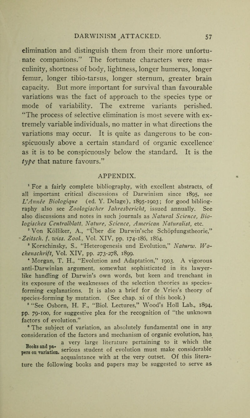 elimination and distinguish them from their more unfortu- nate companions.” The fortunate characters were mas- culinity, shortness of body, lightness, longer humerus, longer femur, longer tibio-tarsus, longer sternum, greater brain capacity. But more important for survival than favourable variations was the fact of approach to the species type or mode of variability. The extreme variants perished. “The process of selective elimination is most severe with ex- tremely variable individuals, no matter in what directions the variations may occur. It is quite as dangerous to be con- spicuously above a certain standard of organic excellence as it is to be conspicuously below the standard. It is the type that nature favours.” APPENDIX. 1 For a fairly complete bibliography, with excellent abstracts, of all important critical discussions of Darwinism since 1895, see L’Annee Biologique (ed. Y. Delage), 1895-1903; for good bibliog- raphy also see Zoologischer jahresbericht, issued annually. See also discussions and notes in such journals as Natural Science, Bio- logisches Centralblatt, Nature, Science, American Naturalist, etc. 2 Von Kolliker, A., “Uber die Darwin’sche Schopfungstheorie,” Zeitsch. f. zviss. Zool., Vol. XIV, pp. 174-186, 1864. 8 Korschinsky, S., “Heterogenesis und Evolution,” Naturw. Wo- chenschrift, Vol. XIV, pp. 273-278, 1899. 4 Morgan, T. H., “Evolution and Adaptation,” 1903. A vigorous anti-Darwinian argument, somewhat sophisticated in its lawyer- like handling of Darwin’s own words, but keen and trenchant in its exposure of the weaknesses of the selection theories as species- forming explanations. It is also a brief for de Vries’s theory of species-forming by mutation. (See chap, xi of this book.) 8 “See Osborn, H. F., “Biol. Lectures,” Wood’s Holl Lab., 1894, pp. 79-100, for suggestive plea for the recognition of “the unknown factors of evolution.” 6 The subject of variation, an absolutely fundamental one in any consideration of the factors and mechanism of organic evolution, has a very large literature pertaining to it which the serious student of evolution must make considerable pers on variation. # acquaintance with at the very outset. Of this litera- ture the following books and papers may be suggested to serve as