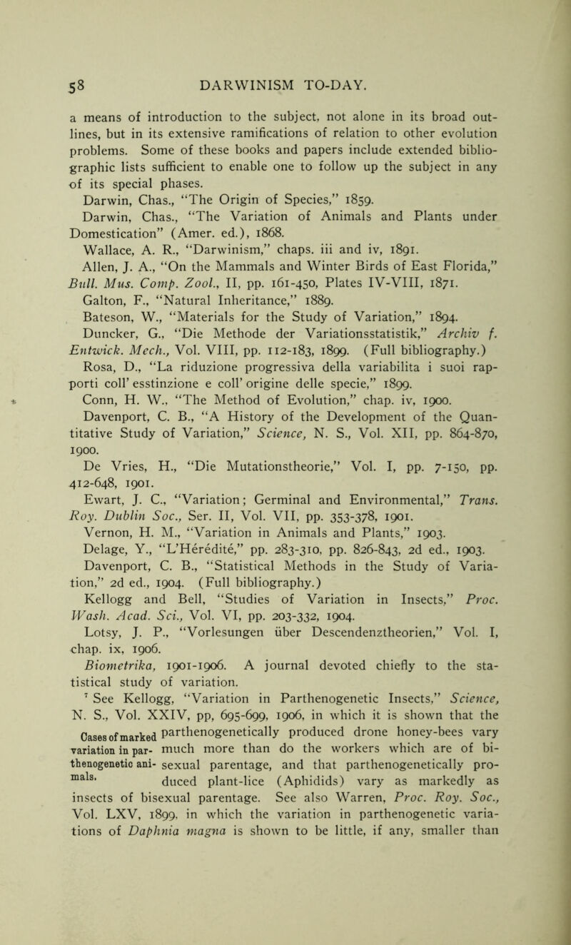a means of introduction to the subject, not alone in its broad out- lines, but in its extensive ramifications of relation to other evolution problems. Some of these books and papers include extended biblio- graphic lists sufficient to enable one to follow up the subject in any of its special phases. Darwin, Chas., “The Origin of Species,” 1859. Darwin, Chas., “The Variation of Animals and Plants under Domestication” (Amer. ed.), 1868. Wallace, A. R., “Darwinism,” chaps, iii and iv, 1891. Allen, J. A., “On the Mammals and Winter Birds of East Florida,” Bull. Mus. Comp. Zool., II, pp. 161-450, Plates IV-VIII, 1871. Galton, F., “Natural Inheritance,” 1889. Bateson, W., “Materials for the Study of Variation,” 1894. Duncker, G., “Die Methode der Variationsstatistik,” Archiv f. Entwick. Mech., Vol. VIII, pp. 112-183, 1899. (Full bibliography.) Rosa, D., “La riduzione progressiva della variabilita i suoi rap- porti coll’ esstinzione e coll’ origine delle specie,” 1899. Conn, H. W., “The Method of Evolution,” chap, iv, 1900. Davenport, C. B., “A History of the Development of the Quan- titative Study of Variation,” Science, N. S., Vol. XII, pp. 864-870, 1900. De Vries, H., “Die Mutationstheorie,” Vol. I, pp. 7-150, pp. 412-648, 1901. Ewart, J. C., “Variation; Germinal and Environmental,” Trans. Roy. Dublin Soc., Ser. II, Vol. VII, pp. 353-378, 1901. Vernon, H. M., “Variation in Animals and Plants,” 1903. Delage, Y., “L’Heredite,” pp. 283-310, pp. 826-843, 2d ed., 1903. Davenport, C. B., “Statistical Methods in the Study of Varia- tion,” 2d ed., 1904. (Full bibliography.) Kellogg and Bell, “Studies of Variation in Insects,” Proc. Wash. Acad. Sci., Vol. VI, pp. 203-332, 1904. Lotsy, J. P., “Vorlesungen fiber Descendenztheorien,” Vol. I, chap, ix, 1906. Biometrika, 1901-1906. A journal devoted chiefly to the sta- tistical study of variation. 7 See Kellogg, “Variation in Parthenogenetic Insects,” Science, N. S., Vol. XXIV, pp, 695-699, 1906, in which it is shown that the Cases of marked Pai*thenogenetically produced drone honey-bees vary variation in par- much more than do the workers which are of bi- thenogenetic ani- sexual parentage, and that parthenogenetically pro- malSl duced plant-lice (Aphidids) vary as markedly as insects of bisexual parentage. See also Warren, Proc. Roy. Soc., Vol. LXV, 1899, in which the variation in parthenogenetic varia- tions of Daphnia magna is shown to be little, if any, smaller than
