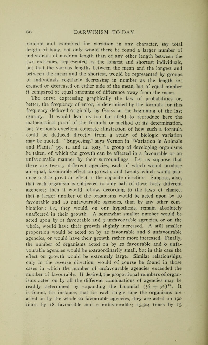 random and examined for variation in any character, say total length of body, not only would there be found a larger number of individuals of medium length than of any other length between the two extremes, represented by the longest and shortest individuals, but that the various lengths between the mean and the longest and between the mean and the shortest, would be represented by groups of individuals regularly decreasing in number as the length in- creased or decreased on either side of the mean, but of equal number if compared at equal amounts of difference away from the mean. The curve expressing graphically the law of probabilities or, better, the frequency of error, is determined by the formula for this frequency deduced originally by Gauss at the beginning of the last century. It would lead us too far afield to reproduce here the mathematical proof of the formula or method of its determination, but Vernon’s excellent concrete illustration of how such a formula could be deduced directly from a study of biologic variation may be quoted. “Supposing,” says Vernon in “Variation in Animals and Plants,” pp. n and 12, 1903, “a group of developing organisms be taken, of which the growth can be affected in a favourable or an unfavourable manner by their surroundings. Let us suppose that there are twenty different agencies, each of which would produce an equal, favourable effect on growth, and twenty which would pro- duce just as great an effect in the opposite direction. Suppose, also, that each organism is subjected to only half of these forty different agencies; then it would follow, according to the laws of chance, that a larger number of the organisms would be acted upon by 10 favourable and 10 unfavourable agencies, than by any other com- bination ; i.e.y they would, on our hypothesis, remain absolutely unaffected in their growth. A somewhat smaller number would be acted upon by 11 favourable and 9 unfavourable agencies, or on the whole, would have their growth slightly increased. A still smaller proportion would be acted on by 12 favourable and 8 unfavourable agencies, or would have their growth rather more increased. Finally, the number of organisms acted on by 20 favourable and o unfa- vourable agencies would be extraordinarily small, but in this case the effect on growth would be extremely large. Similar relationships, only in the reverse direction, would of course be found in those cases in which the number of unfavourable agencies exceeded the number of favourable. If desired, the proportional numbers of organ- isms acted on by all the different combinations of agencies may be readily determined by expanding the binomial + /4)20- It is found, for instance, that for each single time the organisms are acted on by the whole 20 favourable agencies, they are acted on 190 times by 18 favourable and 2 unfavourable; 15,504 times by is