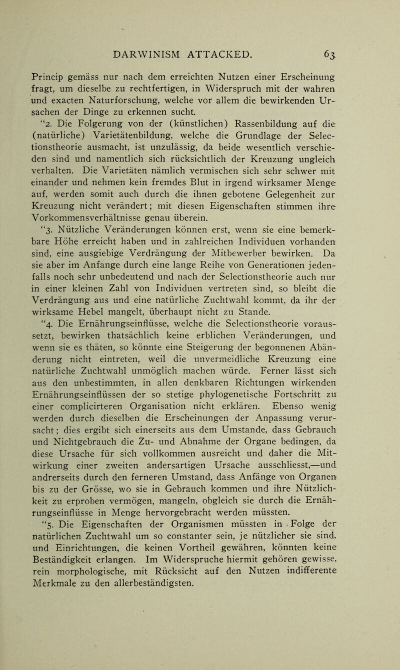 Princip gemass nur nach dem erreichten Nutzen einer Erscheinung fragt, um dieselbe zu rechtfertigen, in Widerspruch mit der wahren und exacten Naturforschung, welche vor allem die bewirkenden Ur- sachen der Dinge zu erkennen sucht. ‘‘2. Die Folgerung von der (kiinstlichen) Rassenbildung auf die (natiirliche) Varietatenbildung, welche die Grundlage der Selec- tionstheorie ausmacht, ist unzulassig, da beide wesentlich verschie- den sind und namentlich sich riicksichtlich der Kreuzung ungleich verhalten. Die Varietaten namlich vermischen sich sehr schwer mit einander und nehmen kein fremdes Blut in irgend wirksamer Menge auf, werden somit auch durch die ihnen gebotene Gelegenheit zur Kreuzung nicht verandert; mit diesen Eigenschaften stimmen ihre Vorkommensverhaltnisse genau iiberein. “3. Niitzliche Veranderungen konnen erst, wenn sie eine bemerk- bare Hohe erreicht haben und in zahlreichen Individuen vorhanden sind, eine ausgiebige Verdrangung der Mitbewerber bewirken. Da sie aber im Anfange durch eine lange Reihe von Generationen jeden- falls noch sehr unbedeutend und nach der Selectionstheorie auch nur in einer kleinen Zahl von Individuen vertreten sind, so bleibt die Verdrangung aus und eine natiirliche Zuchtwahl kommt, da ihr der wirksame Hebei mangelt, uberhaupt nicht zu Stande. “4. Die Ernahrungseinfliisse, welche die Selectionstheorie voraus- setzt, bewirken thatsachlich keine erblichen Veranderungen, und wenn sie es thaten, so konnte eine Steigerung der begonnenen Aban- derung nicht eintreten, weil die unvermeidliche Kreuzung eine natiirliche Zuchtwahl unmoglich machen wiirde. Ferner lasst sich aus den unbestimmten, in alien denkbaren Richtungen wirkenden Ernahrungseinflussen der so stetige phylogenetische Fortschritt zu einer complicirteren Organisation nicht erklaren. Ebenso wenig werden durch dieselben die Erscheinungen der Anpassung verur- sacht; dies ergibt sich einerseits aus dem Umstande, dass Gebrauch und Nichtgebrauch die Zu- und Abnahme der Organe bedingen, da diese Ursache fiir sich vollkommen ausreicht und daher die Mit- wirkung einer zweiten andersartigen Ursache ausschliesst,—und andrerseits durch den ferneren Umstand, dass Anfange von Organen bis zu der Grosse, wo sie in Gebrauch kommen und ihre Niitzlich- keit zu erproben vermogen, mangeln, obgleich sie durch die Ernah- rungseinfliisse in Menge hervorgebracht werden miissten. “5. Die Eigenschaften der Organismen miissten in Folge der natiirlichen Zuchtwahl um so constanter sein, je niitzlicher sie sind, und Einrichtungen, die keinen Vortheil gewahren, konnten keine Bestandigkeit erlangen. Im Widerspruche hiermit gehoren gewisse. rein morphologische, mit Rucksicht auf den Nutzen indifferente Merkmale zu den allerbestandigsten.
