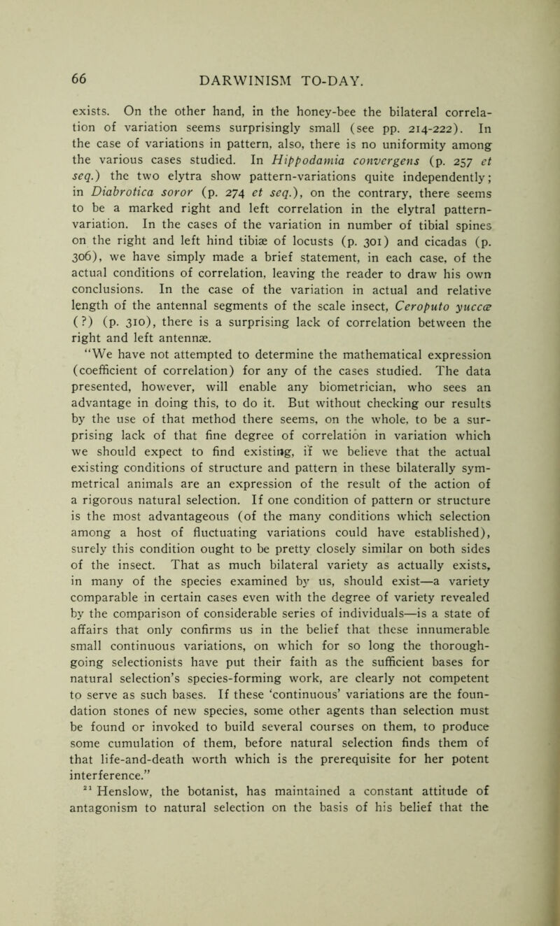 exists. On the other hand, in the honey-bee the bilateral correla- tion of variation seems surprisingly small (see pp. 214-222). In the case of variations in pattern, also, there is no uniformity among the various cases studied. In Hippodamia convergent (p. 257 et seq.) the two elytra show' pattern-variations quite independently; in Diabrotica soror (p. 274 et seq.), on the contrary, there seems to be a marked right and left correlation in the elytral pattern- variation. In the cases of the variation in number of tibial spines on the right and left hind tibiae of locusts (p. 301) and cicadas (p. 306), we have simply made a brief statement, in each case, of the actual conditions of correlation, leaving the reader to draw his own conclusions. In the case of the variation in actual and relative length of the antennal segments of the scale insect, Ceroputo yuccce (?) (P- 3io), there is a surprising lack of correlation between the right and left antennae. “We have not attempted to determine the mathematical expression (coefficient of correlation) for any of the cases studied. The data presented, however, will enable any biometrician, who sees an advantage in doing this, to do it. But without checking our results by the use of that method there seems, on the whole, to be a sur- prising lack of that fine degree of correlation in variation which we should expect to find existing, if we believe that the actual existing conditions of structure and pattern in these bilaterally sym- metrical animals are an expression of the result of the action of a rigorous natural selection. If one condition of pattern or structure is the most advantageous (of the many conditions which selection among a host of fluctuating variations could have established), surely this condition ought to be pretty closely similar on both sides of the insect. That as much bilateral variety as actually exists, in many of the species examined by us, should exist—a variety comparable in certain cases even with the degree of variety revealed by the comparison of considerable series of individuals—is a state of affairs that only confirms us in the belief that these innumerable small continuous variations, on which for so long the thorough- going selectionists have put their faith as the sufficient bases for natural selection’s species-forming work, are clearly not competent to serve as such bases. If these ‘continuous’ variations are the foun- dation stones of new species, some other agents than selection must be found or invoked to build several courses on them, to produce some cumulation of them, before natural selection finds them of that life-and-death worth which is the prerequisite for her potent interference.” 21 Henslow, the botanist, has maintained a constant attitude of antagonism to natural selection on the basis of his belief that the