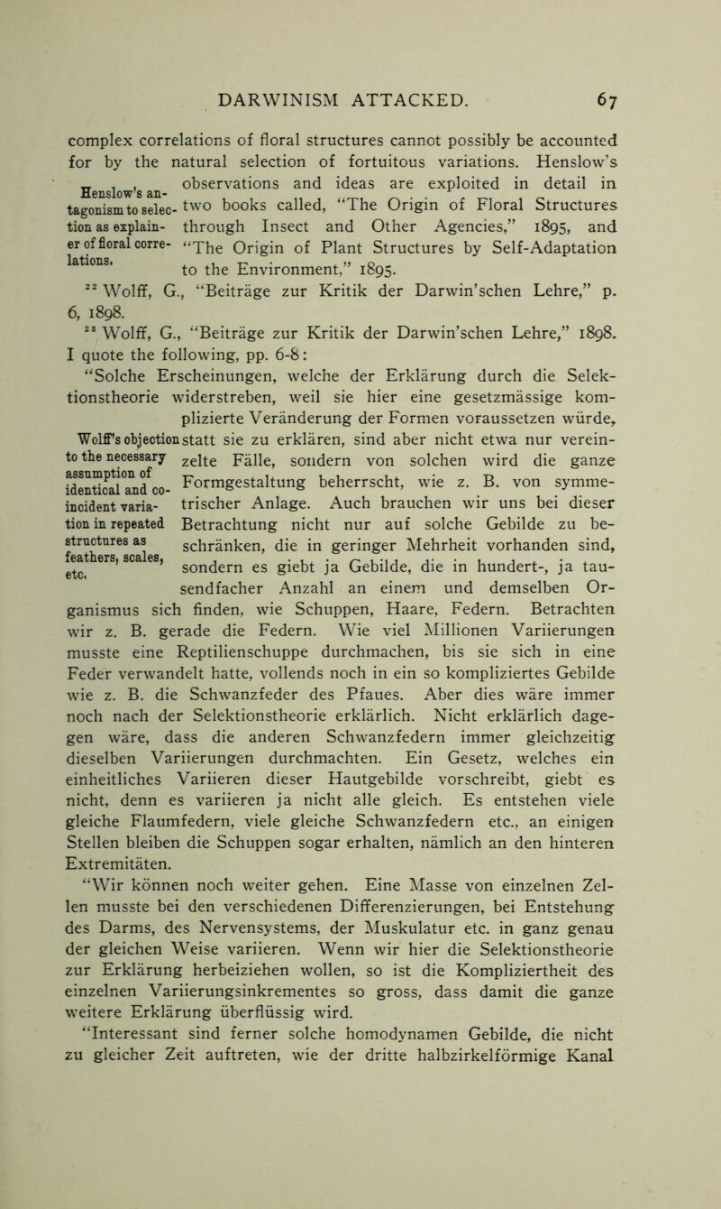 er lations. incident varia- tion in repeated structures as feathers, scales, etc. complex correlations of floral structures cannot possibly be accounted for by the natural selection of fortuitous variations. Henslow’s . , observations and ideas are exploited in detail in Henslow s an- tagonism to selec-tw0 books called, “The Origin of Floral Structures tion as explain- through Insect and Other Agencies,” 1895, and of floral corre- “The Origin of Plant Structures by Self-Adaptation to the Environment,” 1895. 22 Wolff, G., “Beitrage zur Kritik der Darwin’schen Lehre,” p. 6, 1898. 23 Wolff, G., “Beitrage zur Kritik der Darwin’schen Lehre,” 1898. I quote the following, pp. 6-8: “Solche Erscheinungen, welche der Erklarung durch die Selek- tionstheorie widerstreben, weil sie hier eine gesetzmassige kom- plizierte Veranderung der Formen voraussetzen wiirde, Wolff’s objection statt sie zu erklaren, sind aber nicht etwa nur verein- to the necessary zejte Falle, sondern von solchen wird die ganze fdenflcalTnfco- Formgestaltung beherrscht, wie z. B. von symme- trischer Anlage. Auch brauchen wir uns bei dieser Betrachtung nicht nur auf solche Gebilde zu be- schranken, die in geringer Mehrheit vorhanden sind, sondern es giebt ja Gebilde, die in hundert-, ja tau- sendfacher Anzahl an einem und demselben Or- ganismus sich finden, wie Schuppen, Haare, Federn. Betrachten wir z. B. gerade die Federn. Wie viel Millionen Variierungen musste eine Reptilienschuppe durchmachen, bis sie sich in eine Feder verwandelt hatte, vollends noch in ein so kompliziertes Gebilde wie z. B. die Schwanzfeder des Pfaues. Aber dies ware immer noch nach der Selektionstheorie erklarlich. Nicht erklarlich dage- gen ware, dass die anderen Schwanzfedern immer gleichzeitig dieselben Variierungen durchmachten. Ein Gesetz, welches ein einheitliches Variieren dieser Hautgebilde vorschreibt, giebt es nicht, denn es variieren ja nicht alle gleich. Es entstehen viele gleiche Flaumfedern, viele gleiche Schwanzfedern etc., an einigen Stellen bleiben die Schuppen sogar erhalten, namlich an den hinteren Extremitaten. “Wir konnen noch weiter gehen. Eine Masse von einzelnen Zel- len musste bei den verschiedenen Differenzierungen, bei Entstehung des Darms, des Nervensystems, der Muskulatur etc. in ganz genau der gleichen Weise variieren. Wenn wir hier die Selektionstheorie zur Erklarung herbeiziehen wollen, so ist die Kompliziertheit des einzelnen Variierungsinkrementes so gross, dass damit die ganze weitere Erklarung uberfliissig wird. “Interessant sind ferner solche homodynamen Gebilde, die nicht zu gleicher Zeit auftreten, wie der dritte halbzirkelformige Kanal