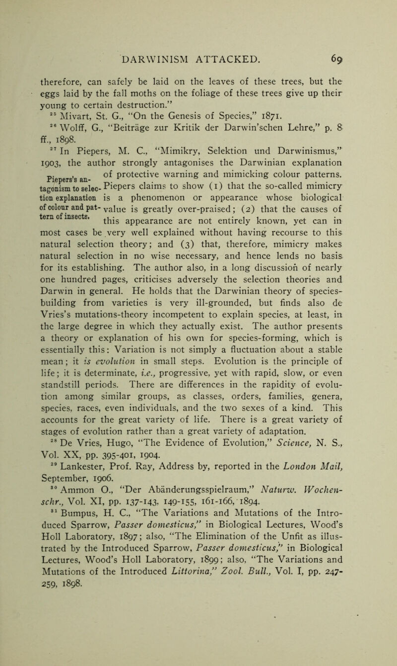 therefore, can safely be laid on the leaves of these trees, but the eggs laid by the fall moths on the foliage of these trees give up their young to certain destruction.” 25 Mivart, St. G., “On the Genesis of Species,” 1871. 26 Wolff, G., “Beitrage zur Kritik der Darwin’schen Lehre,” p. 8 ff., 1898. 27 In Piepers, M. C., “Mimikry, Selektion und Darwinismus,” 1903, the author strongly antagonises the Darwinian explanation Pie ers’s an Protec^ve warning and mimicking colour patterns, tagonism to selec- PiePers claims to show (1) that the so-called mimicry tion explanation is a phenomenon or appearance whose biological of colour and pat-vaiue [s greatly over-praised; (2) that the causes of tern of insects. ^his appearance are not entirely known, yet can in most cases be very well explained without having recourse to this natural selection theory; and (3) that, therefore, mimicry makes natural selection in no wise necessary, and hence lends no basis, for its establishing. The author also, in a long discussion of nearly one hundred pages, criticises adversely the selection theories and Darwin in general. He holds that the Darwinian theory of species- building from varieties is very ill-grounded, but finds also de Vries’s mutations-theory incompetent to explain species, at least, in the large degree in which they actually exist. The author presents a theory or explanation of his own for species-forming, which is essentially this: Variation is not simply a fluctuation about a stable mean; it is evolution in small steps. Evolution is the principle of life; it is determinate, i.e., progressive, yet with rapid, slow, or even standstill periods. There are differences in the rapidity of evolu- tion among similar groups, as classes, orders, families, genera, species, races, even individuals, and the two sexes of a kind. This accounts for the great variety of life. There is a great variety of stages of evolution rather than a great variety of adaptation. 28 De Vries, Hugo, “The Evidence of Evolution,” Science, N. S., Vol. XX, pp. 395-401, 1904. 29 Lankester, Prof. Ray, Address by, reported in the London Mail, September, 1906. 30 Ammon O., “Der Abanderungsspielraum,” Naturw. Wochen- schr., Vol. XI, pp. 137-143, 149-155, 161-166, 1894. 31 Bumpus, H. C., “The Variations and Mutations of the Intro- duced Sparrow, Passer domesticus/' in Biological Lectures, Wood’s Holl Laboratory, 1897; also, “The Elimination of the Unfit as illus- trated by the Introduced Sparrow, Passer domesticus,” in Biological Lectures, Wood’s Holl Laboratory, 1899; also, “The Variations and Mutations of the Introduced Littorina,” Zool. Bull., Vol. I, pp. 247- 259, 1898.