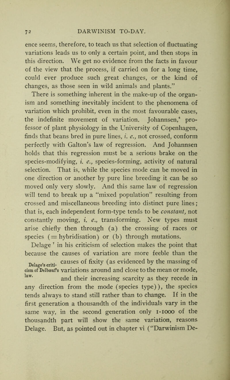 ence seems, therefore, to teach us that selection of fluctuating variations leads us to only a certain point, and then stops in this direction. We get no evidence from the facts in favour of the view that the process, if carried on for a long time, could ever produce such great changes, or the kind of changes, as those seen in wild animals and plants.” There is something inherent in the make-up of the organ- ism and something inevitably incident to the phenomena of variation which prohibit, even in the most favourable cases, the indefinite movement of variation. Johannsen,9 pro- fessor of plant physiology in the University of Copenhagen, finds that beans bred in pure lines, i. e., not crossed, conform perfectly with Galton’s law of regression. And Johannsen holds that this regression must be a serious brake on the species-modifying, i. e., species-forming, activity of natural selection. That is, while the species mode can be moved in one direction or another by pure line breeding it can be so moved only very slowly. And this same law of regression will tend to break up a “mixed population” resulting from crossed and miscellaneous breeding into distinct pure lines; that is, each independent form-type tends to be constant, not constantly moving, i. e.} transforming. New types must arise chiefly then through (a) the crossing of races or species (= hybridisation) or (b) through mutations. Delage 7 in his criticism of selection makes the point that because the causes of variation are more feeble than the _ . , . . causes of fixity (as evidenced by the massing of cism of Delbceuf s variations around and close to the mean or mode, and their increasing scarcity as they recede in any direction from the mode (species type)), the species tends always to stand still rather than to change. If in the first generation a thousandth of the individuals vary in the same way, in the second generation only i-iooo of the thousandth part will show the same variation, reasons Delage. But, as pointed out in chapter vi (“Darwinism De-